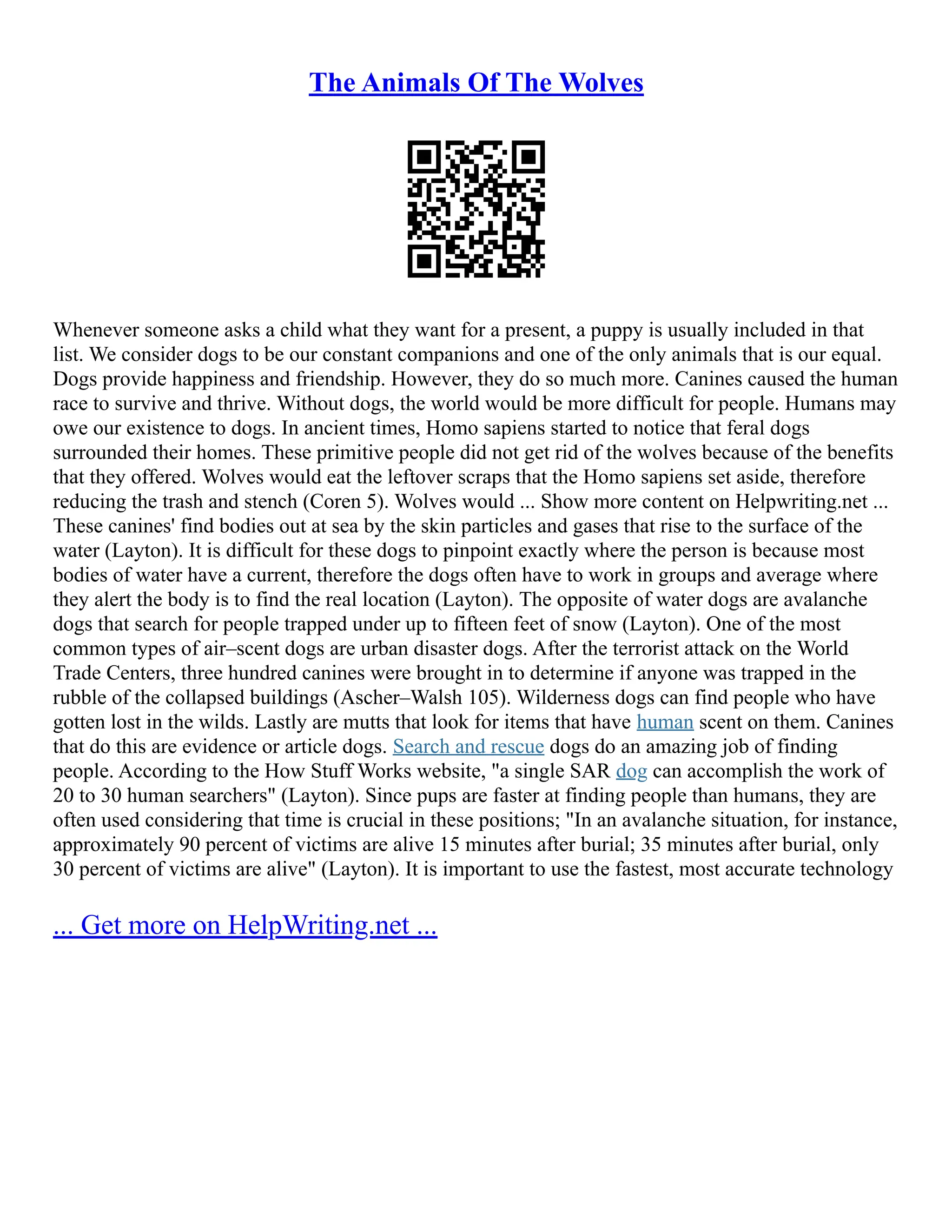 The Animals Of The Wolves
Whenever someone asks a child what they want for a present, a puppy is usually included in that
list. We consider dogs to be our constant companions and one of the only animals that is our equal.
Dogs provide happiness and friendship. However, they do so much more. Canines caused the human
race to survive and thrive. Without dogs, the world would be more difficult for people. Humans may
owe our existence to dogs. In ancient times, Homo sapiens started to notice that feral dogs
surrounded their homes. These primitive people did not get rid of the wolves because of the benefits
that they offered. Wolves would eat the leftover scraps that the Homo sapiens set aside, therefore
reducing the trash and stench (Coren 5). Wolves would ... Show more content on Helpwriting.net ...
These canines' find bodies out at sea by the skin particles and gases that rise to the surface of the
water (Layton). It is difficult for these dogs to pinpoint exactly where the person is because most
bodies of water have a current, therefore the dogs often have to work in groups and average where
they alert the body is to find the real location (Layton). The opposite of water dogs are avalanche
dogs that search for people trapped under up to fifteen feet of snow (Layton). One of the most
common types of air–scent dogs are urban disaster dogs. After the terrorist attack on the World
Trade Centers, three hundred canines were brought in to determine if anyone was trapped in the
rubble of the collapsed buildings (Ascher–Walsh 105). Wilderness dogs can find people who have
gotten lost in the wilds. Lastly are mutts that look for items that have human scent on them. Canines
that do this are evidence or article dogs. Search and rescue dogs do an amazing job of finding
people. According to the How Stuff Works website, "a single SAR dog can accomplish the work of
20 to 30 human searchers" (Layton). Since pups are faster at finding people than humans, they are
often used considering that time is crucial in these positions; "In an avalanche situation, for instance,
approximately 90 percent of victims are alive 15 minutes after burial; 35 minutes after burial, only
30 percent of victims are alive" (Layton). It is important to use the fastest, most accurate technology
... Get more on HelpWriting.net ...
 