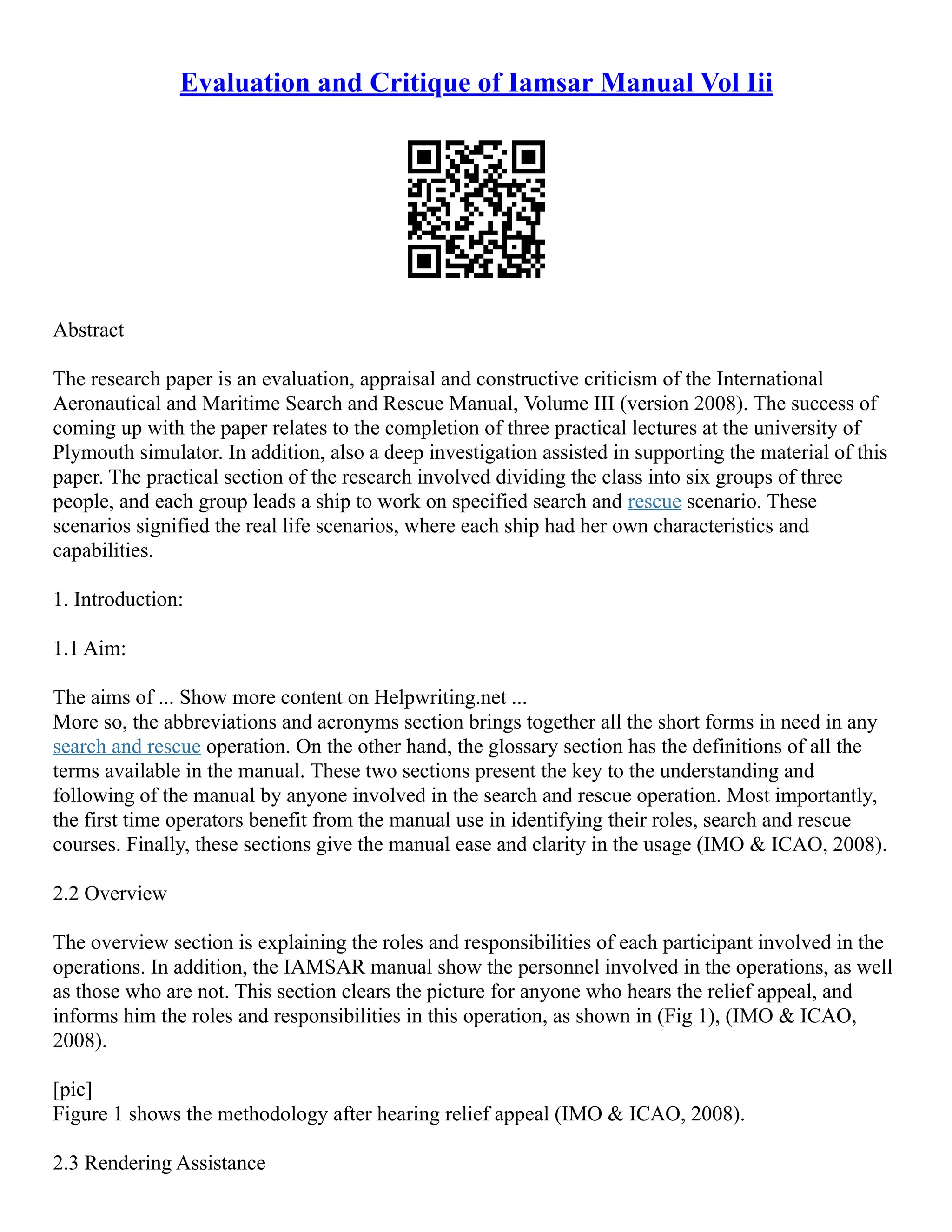 Evaluation and Critique of Iamsar Manual Vol Iii
Abstract
The research paper is an evaluation, appraisal and constructive criticism of the International
Aeronautical and Maritime Search and Rescue Manual, Volume III (version 2008). The success of
coming up with the paper relates to the completion of three practical lectures at the university of
Plymouth simulator. In addition, also a deep investigation assisted in supporting the material of this
paper. The practical section of the research involved dividing the class into six groups of three
people, and each group leads a ship to work on specified search and rescue scenario. These
scenarios signified the real life scenarios, where each ship had her own characteristics and
capabilities.
1. Introduction:
1.1 Aim:
The aims of ... Show more content on Helpwriting.net ...
More so, the abbreviations and acronyms section brings together all the short forms in need in any
search and rescue operation. On the other hand, the glossary section has the definitions of all the
terms available in the manual. These two sections present the key to the understanding and
following of the manual by anyone involved in the search and rescue operation. Most importantly,
the first time operators benefit from the manual use in identifying their roles, search and rescue
courses. Finally, these sections give the manual ease and clarity in the usage (IMO & ICAO, 2008).
2.2 Overview
The overview section is explaining the roles and responsibilities of each participant involved in the
operations. In addition, the IAMSAR manual show the personnel involved in the operations, as well
as those who are not. This section clears the picture for anyone who hears the relief appeal, and
informs him the roles and responsibilities in this operation, as shown in (Fig 1), (IMO & ICAO,
2008).
[pic]
Figure 1 shows the methodology after hearing relief appeal (IMO & ICAO, 2008).
2.3 Rendering Assistance
 