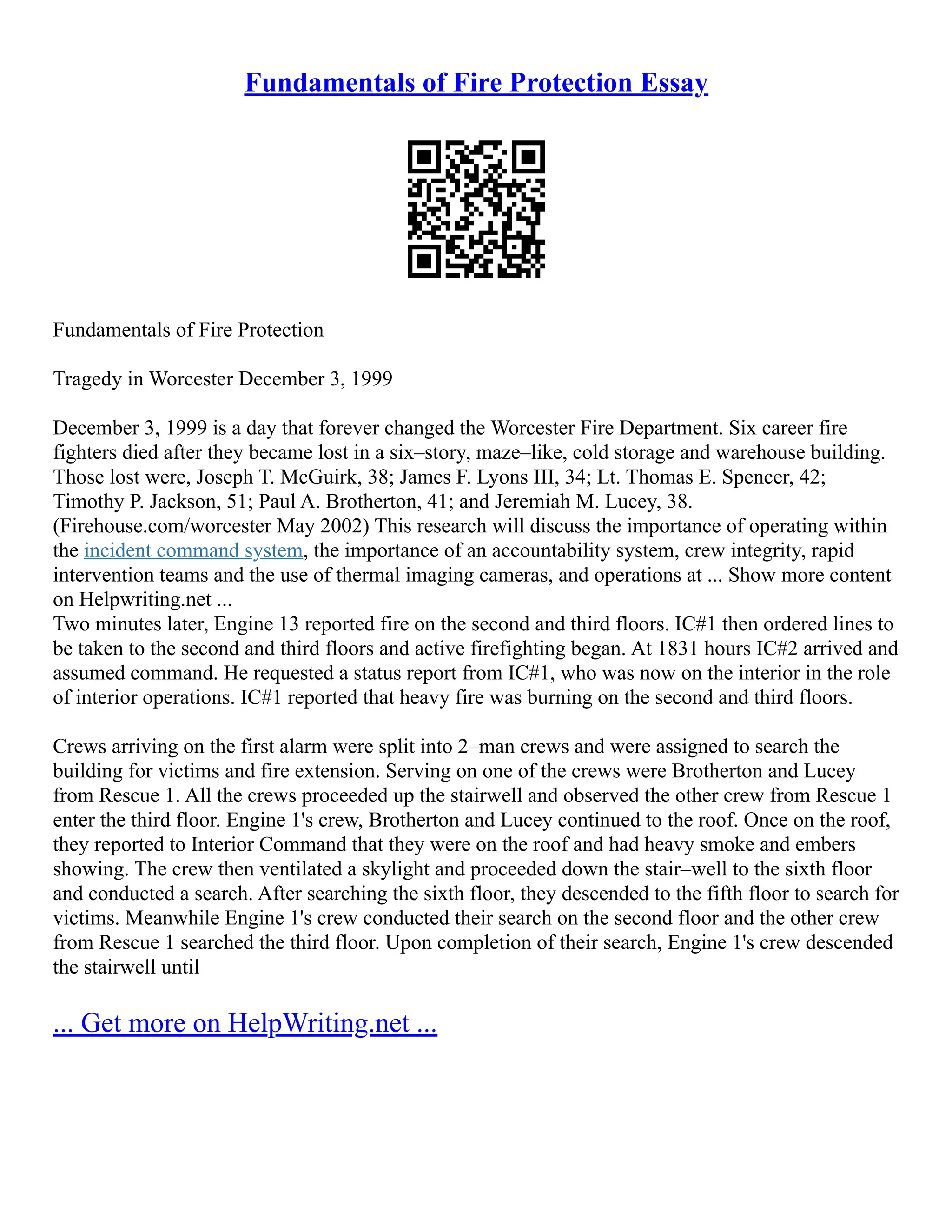 Fundamentals of Fire Protection Essay
Fundamentals of Fire Protection
Tragedy in Worcester December 3, 1999
December 3, 1999 is a day that forever changed the Worcester Fire Department. Six career fire
fighters died after they became lost in a six–story, maze–like, cold storage and warehouse building.
Those lost were, Joseph T. McGuirk, 38; James F. Lyons III, 34; Lt. Thomas E. Spencer, 42;
Timothy P. Jackson, 51; Paul A. Brotherton, 41; and Jeremiah M. Lucey, 38.
(Firehouse.com/worcester May 2002) This research will discuss the importance of operating within
the incident command system, the importance of an accountability system, crew integrity, rapid
intervention teams and the use of thermal imaging cameras, and operations at ... Show more content
on Helpwriting.net ...
Two minutes later, Engine 13 reported fire on the second and third floors. IC#1 then ordered lines to
be taken to the second and third floors and active firefighting began. At 1831 hours IC#2 arrived and
assumed command. He requested a status report from IC#1, who was now on the interior in the role
of interior operations. IC#1 reported that heavy fire was burning on the second and third floors.
Crews arriving on the first alarm were split into 2–man crews and were assigned to search the
building for victims and fire extension. Serving on one of the crews were Brotherton and Lucey
from Rescue 1. All the crews proceeded up the stairwell and observed the other crew from Rescue 1
enter the third floor. Engine 1's crew, Brotherton and Lucey continued to the roof. Once on the roof,
they reported to Interior Command that they were on the roof and had heavy smoke and embers
showing. The crew then ventilated a skylight and proceeded down the stair–well to the sixth floor
and conducted a search. After searching the sixth floor, they descended to the fifth floor to search for
victims. Meanwhile Engine 1's crew conducted their search on the second floor and the other crew
from Rescue 1 searched the third floor. Upon completion of their search, Engine 1's crew descended
the stairwell until
... Get more on HelpWriting.net ...
 