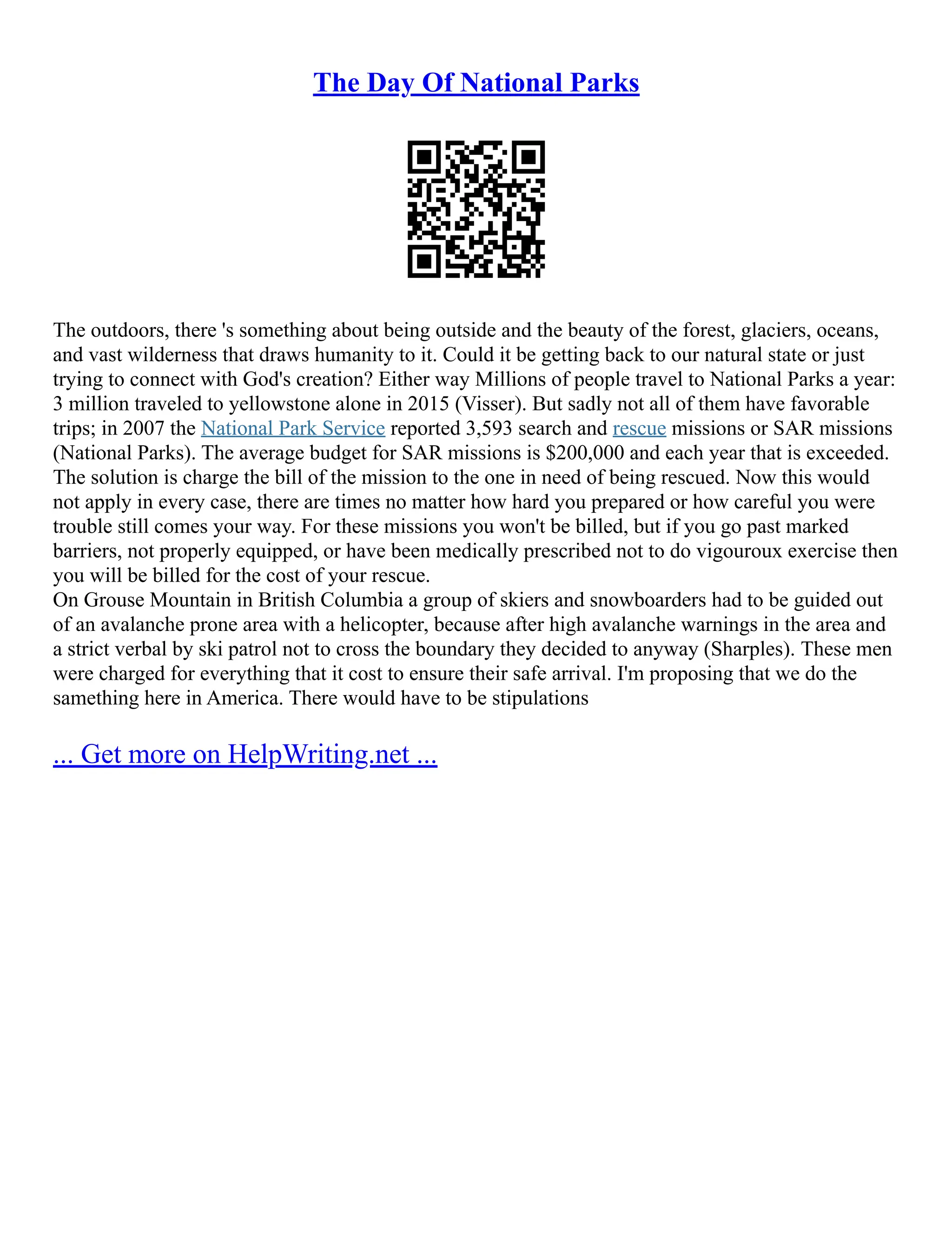 The Day Of National Parks
The outdoors, there 's something about being outside and the beauty of the forest, glaciers, oceans,
and vast wilderness that draws humanity to it. Could it be getting back to our natural state or just
trying to connect with God's creation? Either way Millions of people travel to National Parks a year:
3 million traveled to yellowstone alone in 2015 (Visser). But sadly not all of them have favorable
trips; in 2007 the National Park Service reported 3,593 search and rescue missions or SAR missions
(National Parks). The average budget for SAR missions is $200,000 and each year that is exceeded.
The solution is charge the bill of the mission to the one in need of being rescued. Now this would
not apply in every case, there are times no matter how hard you prepared or how careful you were
trouble still comes your way. For these missions you won't be billed, but if you go past marked
barriers, not properly equipped, or have been medically prescribed not to do vigouroux exercise then
you will be billed for the cost of your rescue.
On Grouse Mountain in British Columbia a group of skiers and snowboarders had to be guided out
of an avalanche prone area with a helicopter, because after high avalanche warnings in the area and
a strict verbal by ski patrol not to cross the boundary they decided to anyway (Sharples). These men
were charged for everything that it cost to ensure their safe arrival. I'm proposing that we do the
samething here in America. There would have to be stipulations
... Get more on HelpWriting.net ...
 