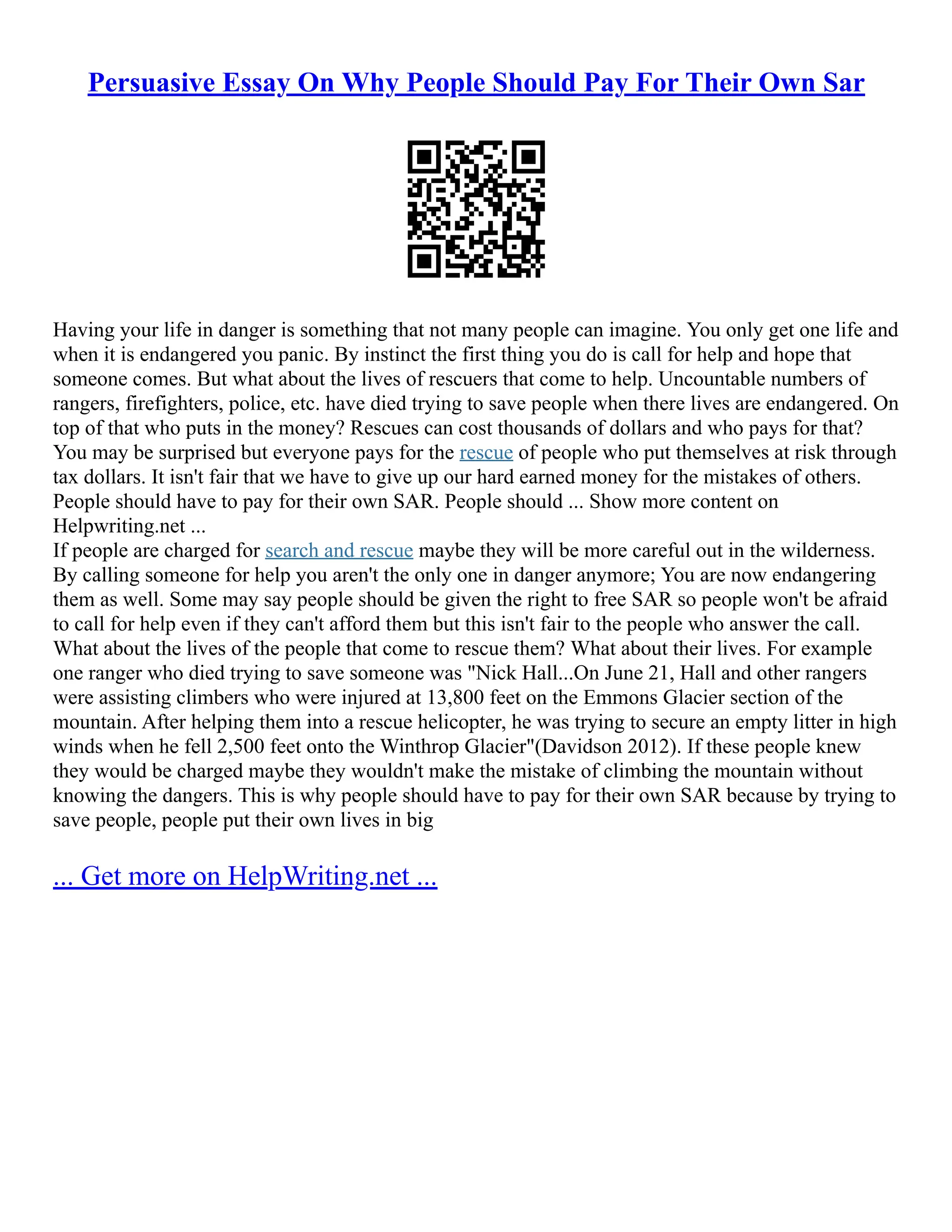 Persuasive Essay On Why People Should Pay For Their Own Sar
Having your life in danger is something that not many people can imagine. You only get one life and
when it is endangered you panic. By instinct the first thing you do is call for help and hope that
someone comes. But what about the lives of rescuers that come to help. Uncountable numbers of
rangers, firefighters, police, etc. have died trying to save people when there lives are endangered. On
top of that who puts in the money? Rescues can cost thousands of dollars and who pays for that?
You may be surprised but everyone pays for the rescue of people who put themselves at risk through
tax dollars. It isn't fair that we have to give up our hard earned money for the mistakes of others.
People should have to pay for their own SAR. People should ... Show more content on
Helpwriting.net ...
If people are charged for search and rescue maybe they will be more careful out in the wilderness.
By calling someone for help you aren't the only one in danger anymore; You are now endangering
them as well. Some may say people should be given the right to free SAR so people won't be afraid
to call for help even if they can't afford them but this isn't fair to the people who answer the call.
What about the lives of the people that come to rescue them? What about their lives. For example
one ranger who died trying to save someone was "Nick Hall...On June 21, Hall and other rangers
were assisting climbers who were injured at 13,800 feet on the Emmons Glacier section of the
mountain. After helping them into a rescue helicopter, he was trying to secure an empty litter in high
winds when he fell 2,500 feet onto the Winthrop Glacier"(Davidson 2012). If these people knew
they would be charged maybe they wouldn't make the mistake of climbing the mountain without
knowing the dangers. This is why people should have to pay for their own SAR because by trying to
save people, people put their own lives in big
... Get more on HelpWriting.net ...
 