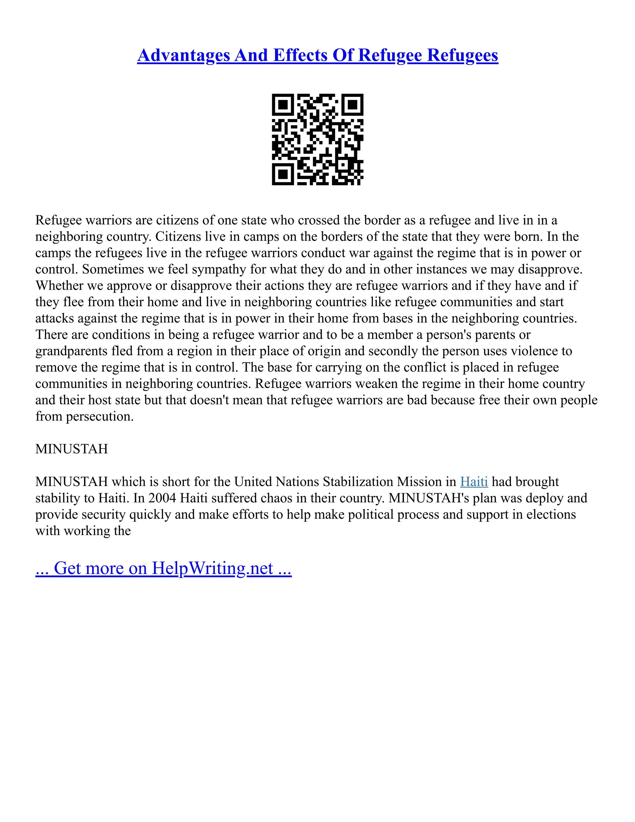 Advantages And Effects Of Refugee Refugees
Refugee warriors are citizens of one state who crossed the border as a refugee and live in in a
neighboring country. Citizens live in camps on the borders of the state that they were born. In the
camps the refugees live in the refugee warriors conduct war against the regime that is in power or
control. Sometimes we feel sympathy for what they do and in other instances we may disapprove.
Whether we approve or disapprove their actions they are refugee warriors and if they have and if
they flee from their home and live in neighboring countries like refugee communities and start
attacks against the regime that is in power in their home from bases in the neighboring countries.
There are conditions in being a refugee warrior and to be a member a person's parents or
grandparents fled from a region in their place of origin and secondly the person uses violence to
remove the regime that is in control. The base for carrying on the conflict is placed in refugee
communities in neighboring countries. Refugee warriors weaken the regime in their home country
and their host state but that doesn't mean that refugee warriors are bad because free their own people
from persecution.
MINUSTAH
MINUSTAH which is short for the United Nations Stabilization Mission in Haiti had brought
stability to Haiti. In 2004 Haiti suffered chaos in their country. MINUSTAH's plan was deploy and
provide security quickly and make efforts to help make political process and support in elections
with working the
... Get more on HelpWriting.net ...
 