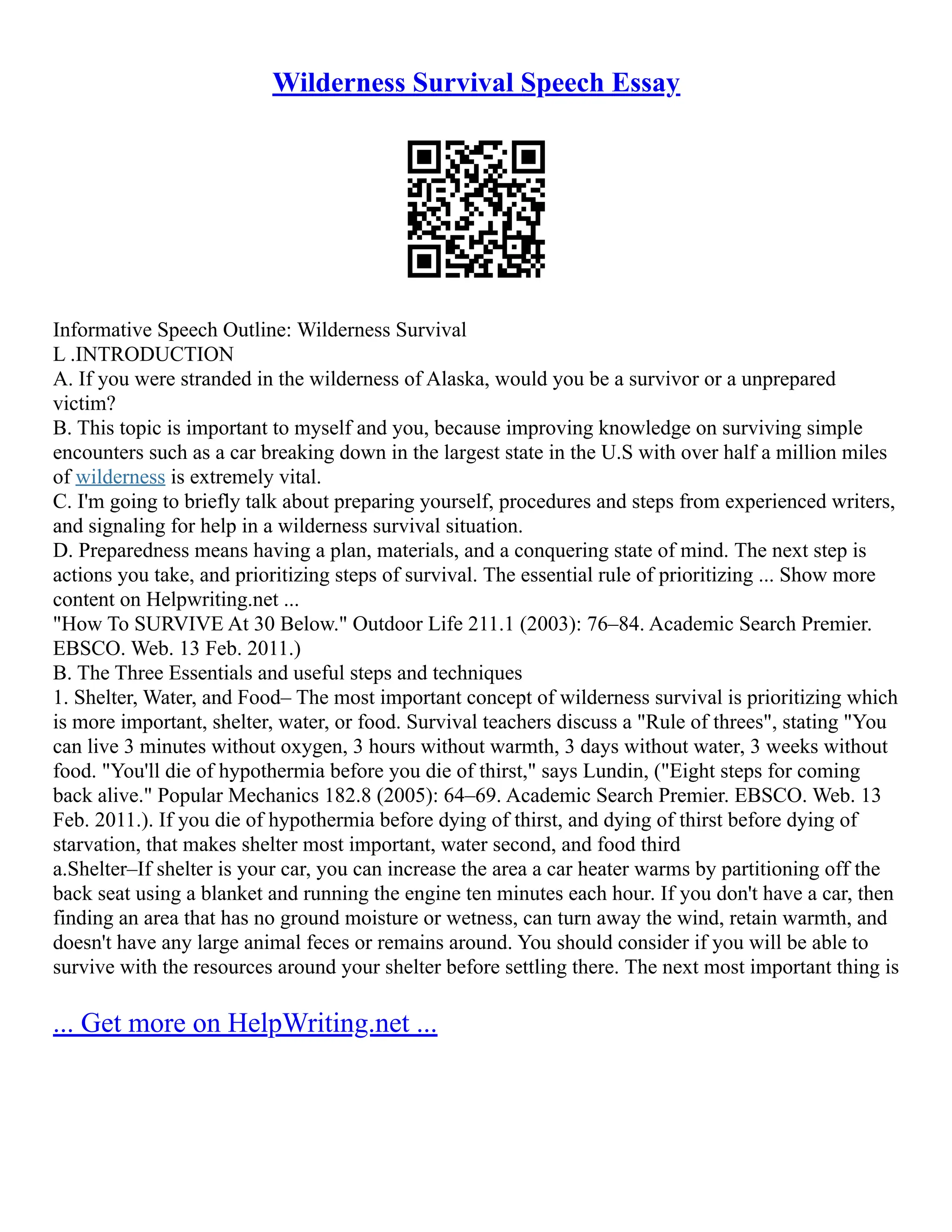 Wilderness Survival Speech Essay
Informative Speech Outline: Wilderness Survival
L .INTRODUCTION
A. If you were stranded in the wilderness of Alaska, would you be a survivor or a unprepared
victim?
B. This topic is important to myself and you, because improving knowledge on surviving simple
encounters such as a car breaking down in the largest state in the U.S with over half a million miles
of wilderness is extremely vital.
C. I'm going to briefly talk about preparing yourself, procedures and steps from experienced writers,
and signaling for help in a wilderness survival situation.
D. Preparedness means having a plan, materials, and a conquering state of mind. The next step is
actions you take, and prioritizing steps of survival. The essential rule of prioritizing ... Show more
content on Helpwriting.net ...
"How To SURVIVE At 30 Below." Outdoor Life 211.1 (2003): 76–84. Academic Search Premier.
EBSCO. Web. 13 Feb. 2011.)
B. The Three Essentials and useful steps and techniques
1. Shelter, Water, and Food– The most important concept of wilderness survival is prioritizing which
is more important, shelter, water, or food. Survival teachers discuss a "Rule of threes", stating "You
can live 3 minutes without oxygen, 3 hours without warmth, 3 days without water, 3 weeks without
food. "You'll die of hypothermia before you die of thirst," says Lundin, ("Eight steps for coming
back alive." Popular Mechanics 182.8 (2005): 64–69. Academic Search Premier. EBSCO. Web. 13
Feb. 2011.). If you die of hypothermia before dying of thirst, and dying of thirst before dying of
starvation, that makes shelter most important, water second, and food third
a.Shelter–If shelter is your car, you can increase the area a car heater warms by partitioning off the
back seat using a blanket and running the engine ten minutes each hour. If you don't have a car, then
finding an area that has no ground moisture or wetness, can turn away the wind, retain warmth, and
doesn't have any large animal feces or remains around. You should consider if you will be able to
survive with the resources around your shelter before settling there. The next most important thing is
... Get more on HelpWriting.net ...
 