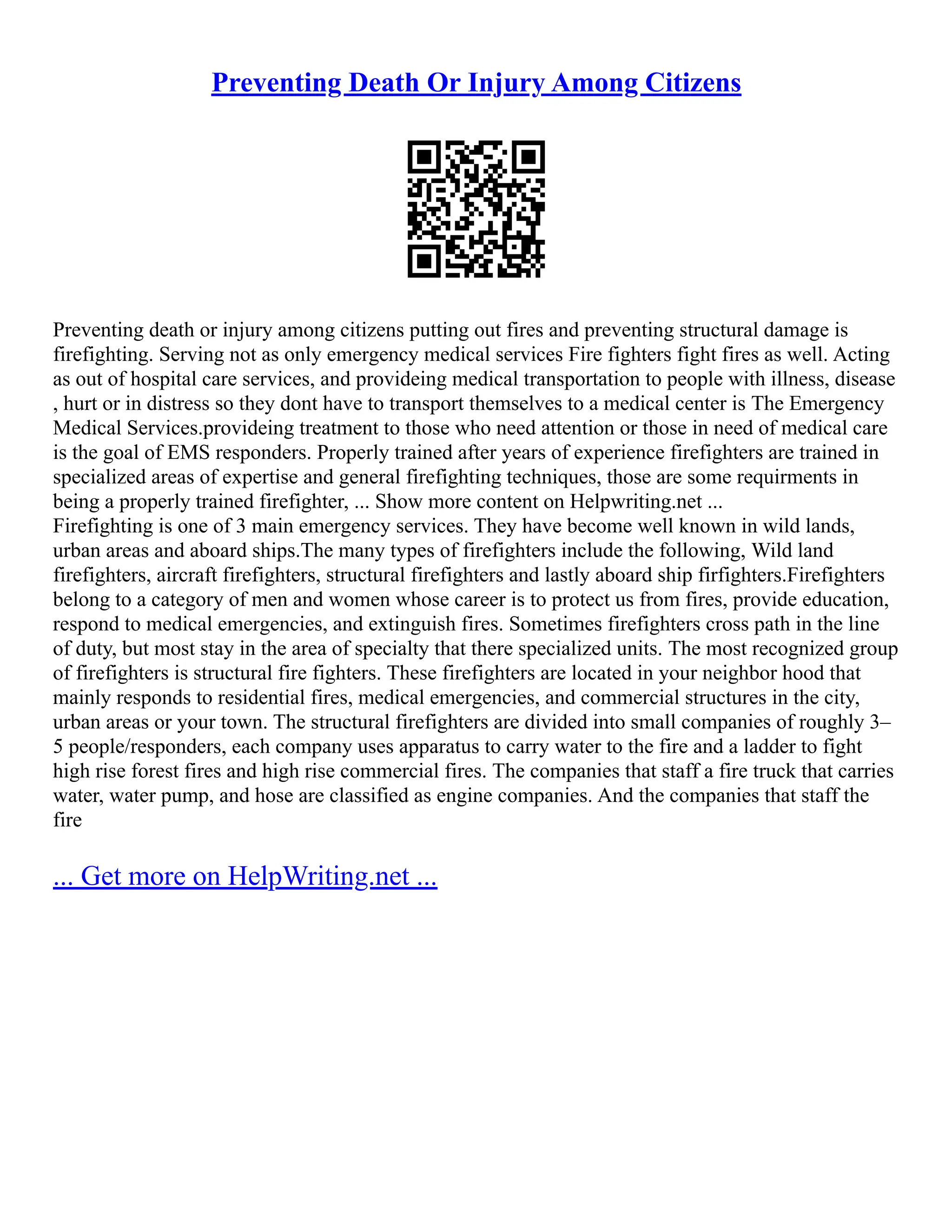 Preventing Death Or Injury Among Citizens
Preventing death or injury among citizens putting out fires and preventing structural damage is
firefighting. Serving not as only emergency medical services Fire fighters fight fires as well. Acting
as out of hospital care services, and provideing medical transportation to people with illness, disease
, hurt or in distress so they dont have to transport themselves to a medical center is The Emergency
Medical Services.provideing treatment to those who need attention or those in need of medical care
is the goal of EMS responders. Properly trained after years of experience firefighters are trained in
specialized areas of expertise and general firefighting techniques, those are some requirments in
being a properly trained firefighter, ... Show more content on Helpwriting.net ...
Firefighting is one of 3 main emergency services. They have become well known in wild lands,
urban areas and aboard ships.The many types of firefighters include the following, Wild land
firefighters, aircraft firefighters, structural firefighters and lastly aboard ship firfighters.Firefighters
belong to a category of men and women whose career is to protect us from fires, provide education,
respond to medical emergencies, and extinguish fires. Sometimes firefighters cross path in the line
of duty, but most stay in the area of specialty that there specialized units. The most recognized group
of firefighters is structural fire fighters. These firefighters are located in your neighbor hood that
mainly responds to residential fires, medical emergencies, and commercial structures in the city,
urban areas or your town. The structural firefighters are divided into small companies of roughly 3–
5 people/responders, each company uses apparatus to carry water to the fire and a ladder to fight
high rise forest fires and high rise commercial fires. The companies that staff a fire truck that carries
water, water pump, and hose are classified as engine companies. And the companies that staff the
fire
... Get more on HelpWriting.net ...
 