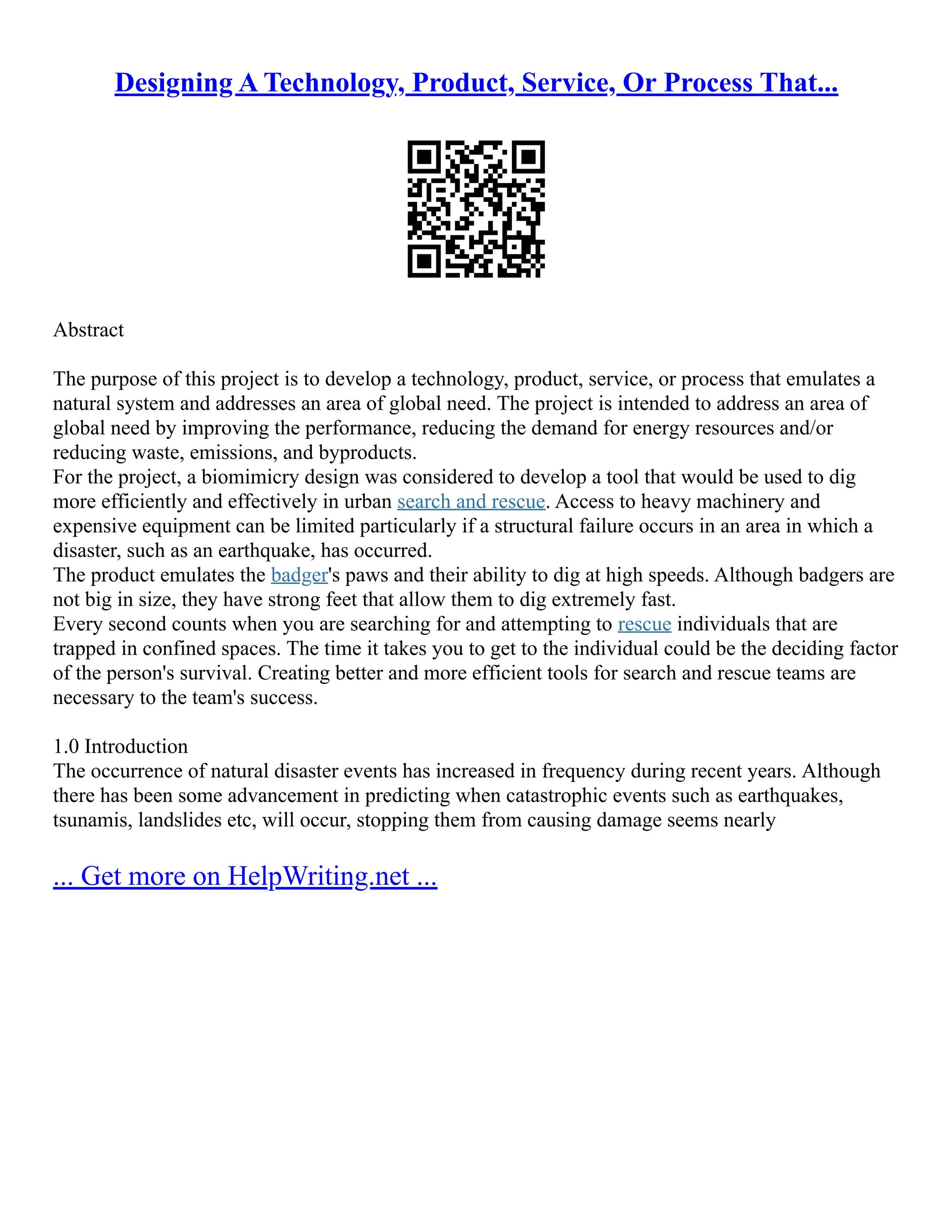 Designing A Technology, Product, Service, Or Process That...
Abstract
The purpose of this project is to develop a technology, product, service, or process that emulates a
natural system and addresses an area of global need. The project is intended to address an area of
global need by improving the performance, reducing the demand for energy resources and/or
reducing waste, emissions, and byproducts.
For the project, a biomimicry design was considered to develop a tool that would be used to dig
more efficiently and effectively in urban search and rescue. Access to heavy machinery and
expensive equipment can be limited particularly if a structural failure occurs in an area in which a
disaster, such as an earthquake, has occurred.
The product emulates the badger's paws and their ability to dig at high speeds. Although badgers are
not big in size, they have strong feet that allow them to dig extremely fast.
Every second counts when you are searching for and attempting to rescue individuals that are
trapped in confined spaces. The time it takes you to get to the individual could be the deciding factor
of the person's survival. Creating better and more efficient tools for search and rescue teams are
necessary to the team's success.
1.0 Introduction
The occurrence of natural disaster events has increased in frequency during recent years. Although
there has been some advancement in predicting when catastrophic events such as earthquakes,
tsunamis, landslides etc, will occur, stopping them from causing damage seems nearly
... Get more on HelpWriting.net ...
 