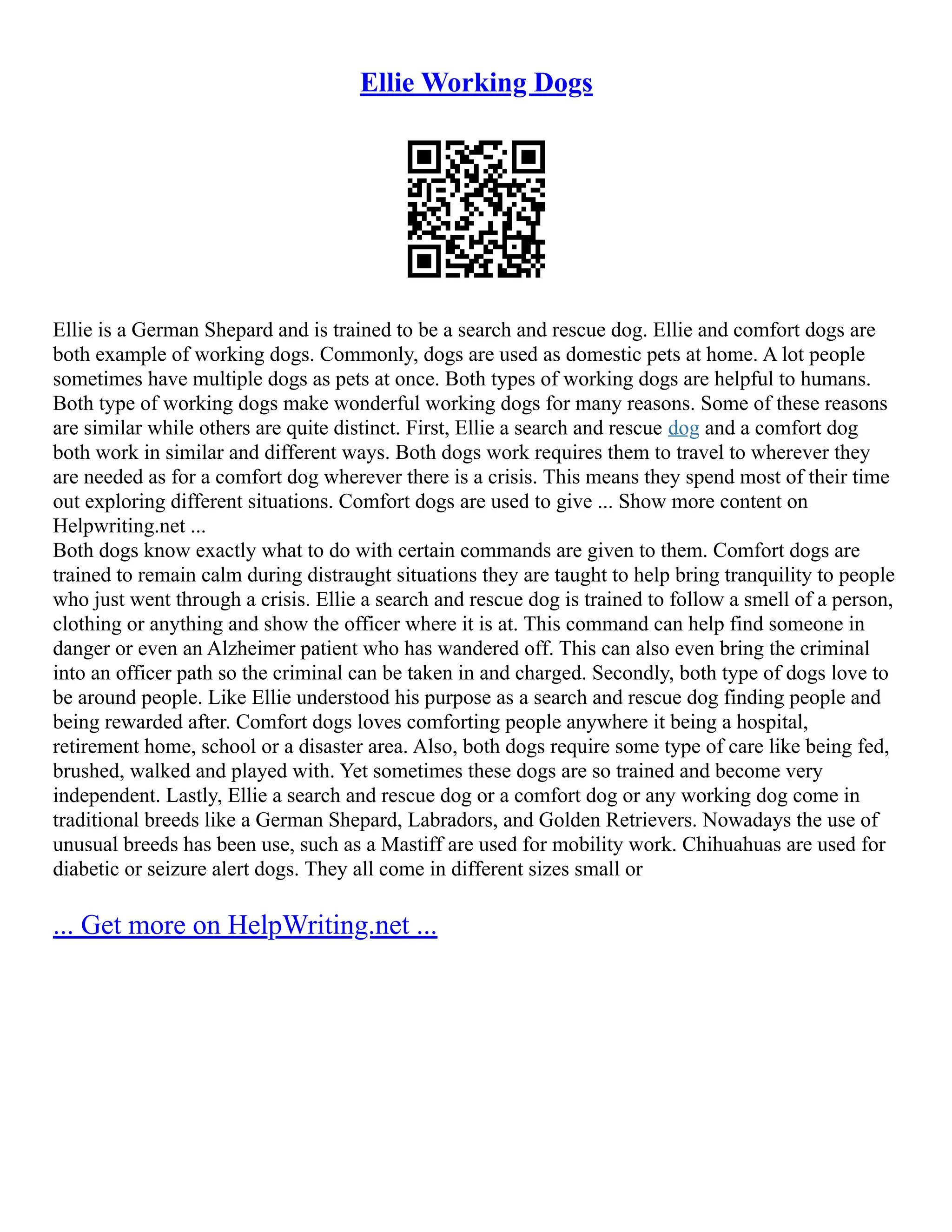 Ellie Working Dogs
Ellie is a German Shepard and is trained to be a search and rescue dog. Ellie and comfort dogs are
both example of working dogs. Commonly, dogs are used as domestic pets at home. A lot people
sometimes have multiple dogs as pets at once. Both types of working dogs are helpful to humans.
Both type of working dogs make wonderful working dogs for many reasons. Some of these reasons
are similar while others are quite distinct. First, Ellie a search and rescue dog and a comfort dog
both work in similar and different ways. Both dogs work requires them to travel to wherever they
are needed as for a comfort dog wherever there is a crisis. This means they spend most of their time
out exploring different situations. Comfort dogs are used to give ... Show more content on
Helpwriting.net ...
Both dogs know exactly what to do with certain commands are given to them. Comfort dogs are
trained to remain calm during distraught situations they are taught to help bring tranquility to people
who just went through a crisis. Ellie a search and rescue dog is trained to follow a smell of a person,
clothing or anything and show the officer where it is at. This command can help find someone in
danger or even an Alzheimer patient who has wandered off. This can also even bring the criminal
into an officer path so the criminal can be taken in and charged. Secondly, both type of dogs love to
be around people. Like Ellie understood his purpose as a search and rescue dog finding people and
being rewarded after. Comfort dogs loves comforting people anywhere it being a hospital,
retirement home, school or a disaster area. Also, both dogs require some type of care like being fed,
brushed, walked and played with. Yet sometimes these dogs are so trained and become very
independent. Lastly, Ellie a search and rescue dog or a comfort dog or any working dog come in
traditional breeds like a German Shepard, Labradors, and Golden Retrievers. Nowadays the use of
unusual breeds has been use, such as a Mastiff are used for mobility work. Chihuahuas are used for
diabetic or seizure alert dogs. They all come in different sizes small or
... Get more on HelpWriting.net ...
 