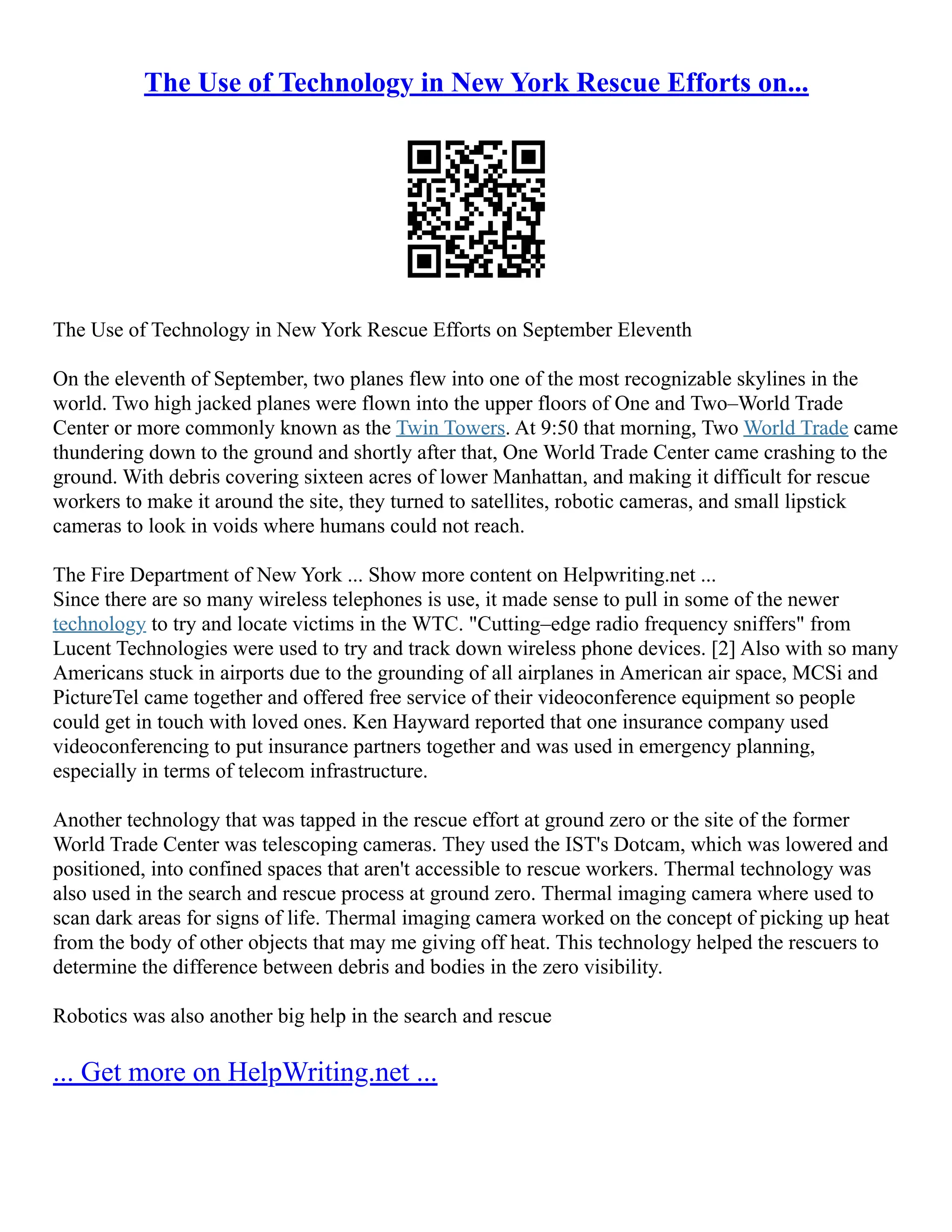The Use of Technology in New York Rescue Efforts on...
The Use of Technology in New York Rescue Efforts on September Eleventh
On the eleventh of September, two planes flew into one of the most recognizable skylines in the
world. Two high jacked planes were flown into the upper floors of One and Two–World Trade
Center or more commonly known as the Twin Towers. At 9:50 that morning, Two World Trade came
thundering down to the ground and shortly after that, One World Trade Center came crashing to the
ground. With debris covering sixteen acres of lower Manhattan, and making it difficult for rescue
workers to make it around the site, they turned to satellites, robotic cameras, and small lipstick
cameras to look in voids where humans could not reach.
The Fire Department of New York ... Show more content on Helpwriting.net ...
Since there are so many wireless telephones is use, it made sense to pull in some of the newer
technology to try and locate victims in the WTC. "Cutting–edge radio frequency sniffers" from
Lucent Technologies were used to try and track down wireless phone devices. [2] Also with so many
Americans stuck in airports due to the grounding of all airplanes in American air space, MCSi and
PictureTel came together and offered free service of their videoconference equipment so people
could get in touch with loved ones. Ken Hayward reported that one insurance company used
videoconferencing to put insurance partners together and was used in emergency planning,
especially in terms of telecom infrastructure.
Another technology that was tapped in the rescue effort at ground zero or the site of the former
World Trade Center was telescoping cameras. They used the IST's Dotcam, which was lowered and
positioned, into confined spaces that aren't accessible to rescue workers. Thermal technology was
also used in the search and rescue process at ground zero. Thermal imaging camera where used to
scan dark areas for signs of life. Thermal imaging camera worked on the concept of picking up heat
from the body of other objects that may me giving off heat. This technology helped the rescuers to
determine the difference between debris and bodies in the zero visibility.
Robotics was also another big help in the search and rescue
... Get more on HelpWriting.net ...
 