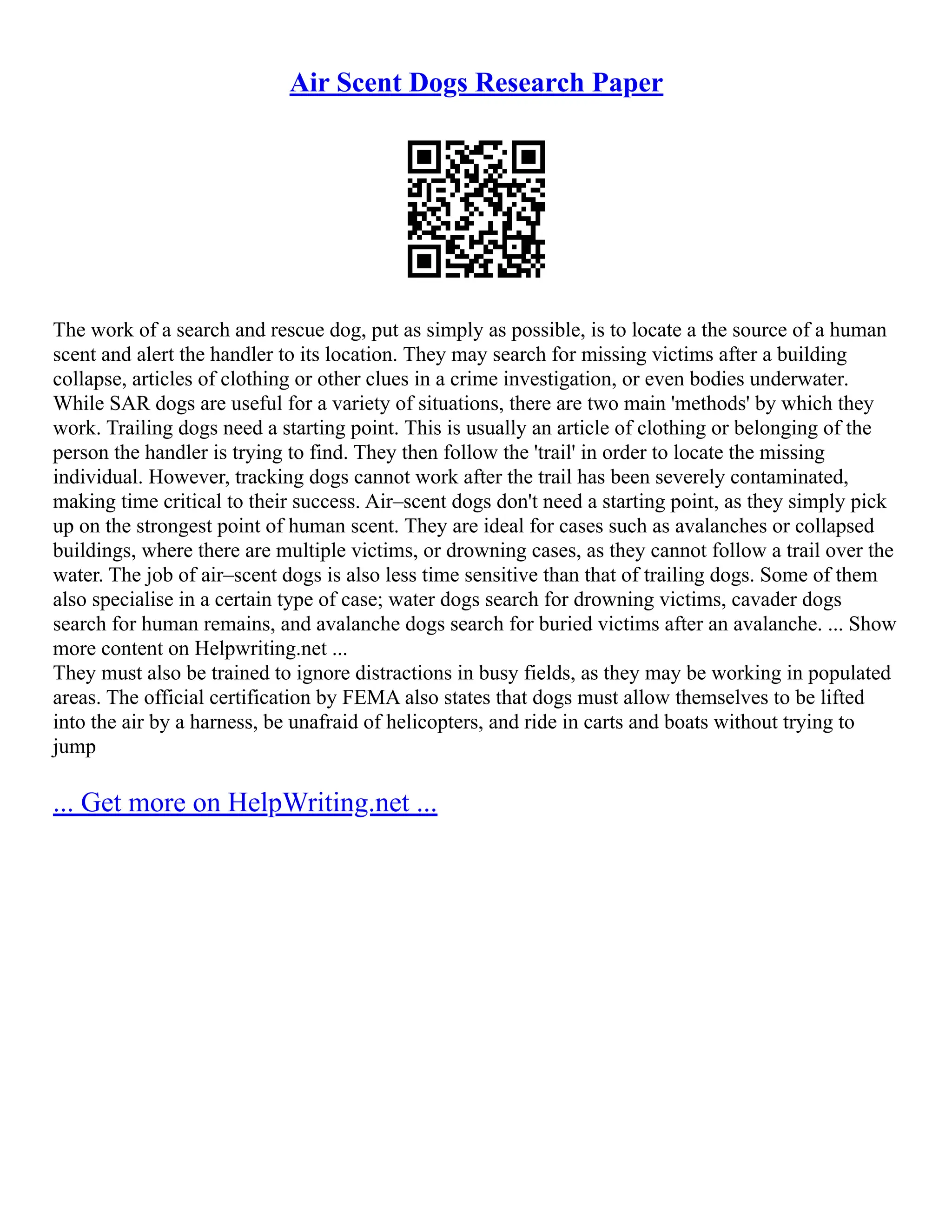 Air Scent Dogs Research Paper
The work of a search and rescue dog, put as simply as possible, is to locate a the source of a human
scent and alert the handler to its location. They may search for missing victims after a building
collapse, articles of clothing or other clues in a crime investigation, or even bodies underwater.
While SAR dogs are useful for a variety of situations, there are two main 'methods' by which they
work. Trailing dogs need a starting point. This is usually an article of clothing or belonging of the
person the handler is trying to find. They then follow the 'trail' in order to locate the missing
individual. However, tracking dogs cannot work after the trail has been severely contaminated,
making time critical to their success. Air–scent dogs don't need a starting point, as they simply pick
up on the strongest point of human scent. They are ideal for cases such as avalanches or collapsed
buildings, where there are multiple victims, or drowning cases, as they cannot follow a trail over the
water. The job of air–scent dogs is also less time sensitive than that of trailing dogs. Some of them
also specialise in a certain type of case; water dogs search for drowning victims, cavader dogs
search for human remains, and avalanche dogs search for buried victims after an avalanche. ... Show
more content on Helpwriting.net ...
They must also be trained to ignore distractions in busy fields, as they may be working in populated
areas. The official certification by FEMA also states that dogs must allow themselves to be lifted
into the air by a harness, be unafraid of helicopters, and ride in carts and boats without trying to
jump
... Get more on HelpWriting.net ...
 