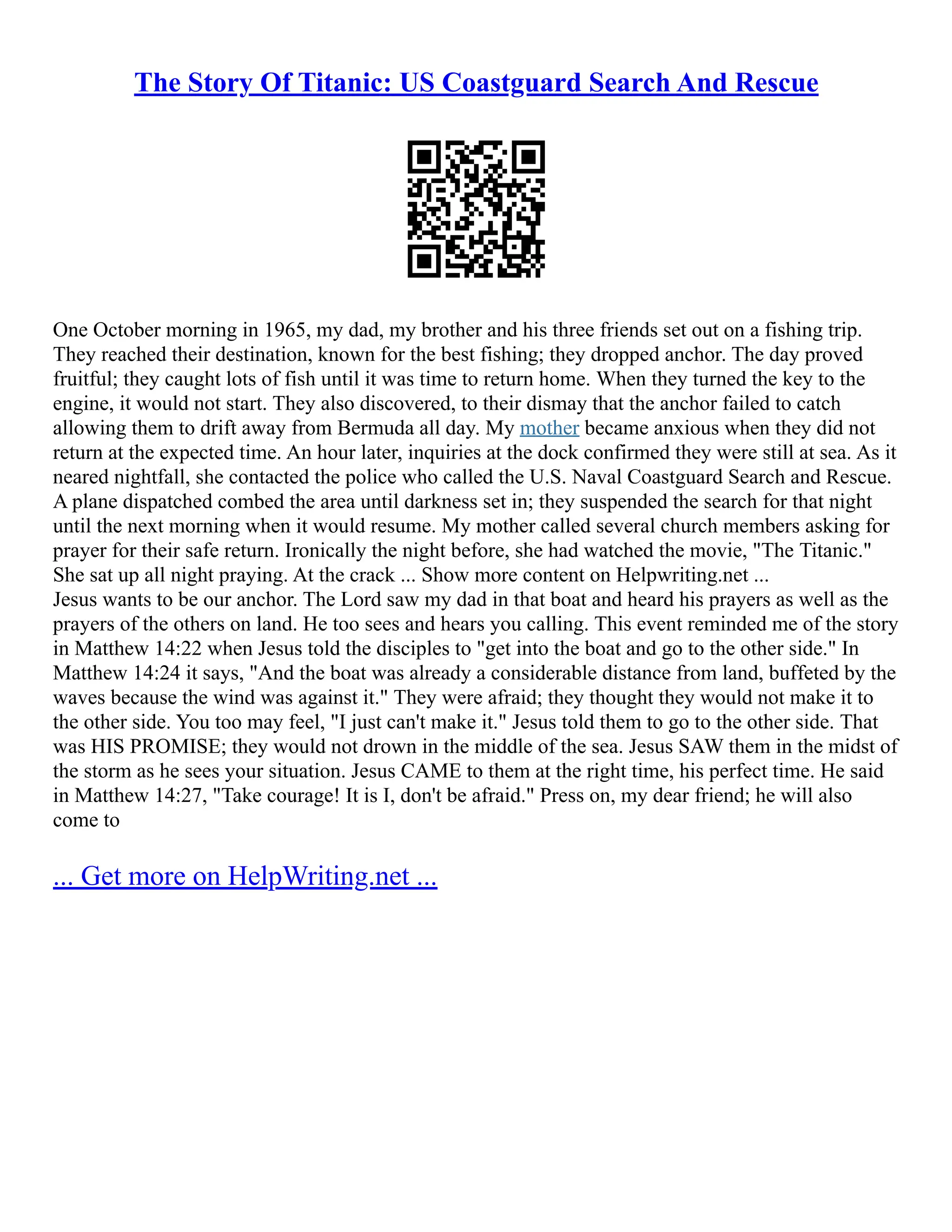 The Story Of Titanic: US Coastguard Search And Rescue
One October morning in 1965, my dad, my brother and his three friends set out on a fishing trip.
They reached their destination, known for the best fishing; they dropped anchor. The day proved
fruitful; they caught lots of fish until it was time to return home. When they turned the key to the
engine, it would not start. They also discovered, to their dismay that the anchor failed to catch
allowing them to drift away from Bermuda all day. My mother became anxious when they did not
return at the expected time. An hour later, inquiries at the dock confirmed they were still at sea. As it
neared nightfall, she contacted the police who called the U.S. Naval Coastguard Search and Rescue.
A plane dispatched combed the area until darkness set in; they suspended the search for that night
until the next morning when it would resume. My mother called several church members asking for
prayer for their safe return. Ironically the night before, she had watched the movie, "The Titanic."
She sat up all night praying. At the crack ... Show more content on Helpwriting.net ...
Jesus wants to be our anchor. The Lord saw my dad in that boat and heard his prayers as well as the
prayers of the others on land. He too sees and hears you calling. This event reminded me of the story
in Matthew 14:22 when Jesus told the disciples to "get into the boat and go to the other side." In
Matthew 14:24 it says, "And the boat was already a considerable distance from land, buffeted by the
waves because the wind was against it." They were afraid; they thought they would not make it to
the other side. You too may feel, "I just can't make it." Jesus told them to go to the other side. That
was HIS PROMISE; they would not drown in the middle of the sea. Jesus SAW them in the midst of
the storm as he sees your situation. Jesus CAME to them at the right time, his perfect time. He said
in Matthew 14:27, "Take courage! It is I, don't be afraid." Press on, my dear friend; he will also
come to
... Get more on HelpWriting.net ...
 
