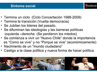 Síntoma social Termina un ciclo  (Ciclo Concertación 1988-2009) Termina la transición (Vuelta democracia) Se Jubilan los lideres del pasado. Se difuminan las ideologías y las barreras políticas  izquierda –derecha  (Se perdieron los miedos) Se comienza a vivir un “Nuevo Chile” donde la importancia es “Como se vive” y no “Porque se vive” (económicamente) Nacimiento de un “mundo ciudadano”  Castigo a la clase política y nueva forma de hacer política.  