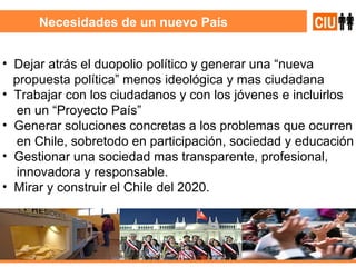 Necesidades de un nuevo País Dejar atrás el duopolio político y generar una “nueva  propuesta política” menos ideológica y mas ciudadana  Trabajar con los ciudadanos y con los jóvenes e incluirlos en un “Proyecto País”  Generar soluciones concretas a los problemas que ocurren en Chile, sobretodo en participación, sociedad y educación Gestionar una sociedad mas transparente, profesional,  innovadora y responsable. Mirar y construir el Chile del 2020. 