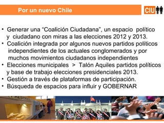 Por un nuevo Chile Generar una “Coalición Ciudadana”, un espacio  político y  ciudadano con miras a las elecciones 2012 y 2013. Coalición integrada por algunos nuevos partidos políticos independientes de los actuales conglomerados y por muchos movimientos ciudadanos independientes  Elecciones municipales  >  Talón Aquiles partidos políticos y base de trabajo elecciones presidenciales 2013. Gestión a través de plataformas de participación. Búsqueda de espacios para influir y GOBERNAR 