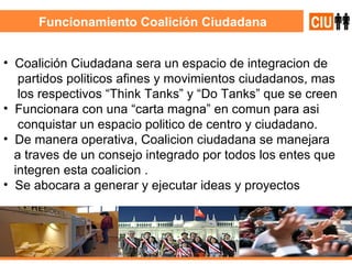 Funcionamiento Coalición Ciudadana Coalición Ciudadana sera un espacio de integracion de partidos politicos afines y movimientos ciudadanos, mas los respectivos “Think Tanks” y “Do Tanks” que se creen Funcionara con una “carta magna” en comun para asi conquistar un espacio politico de centro y ciudadano. De manera operativa, Coalicion ciudadana se manejara a traves de un consejo integrado por todos los entes que integren esta coalicion . Se abocara a generar y ejecutar ideas y proyectos  
