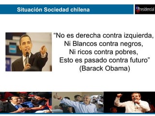 Situación Sociedad chilena “ No es derecha contra izquierda,  Ni Blancos contra negros,  Ni ricos contra pobres,  Esto es pasado contra futuro” (Barack Obama) 