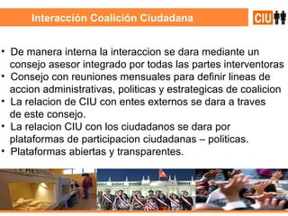 Interacción Coalición Ciudadana De manera interna la interaccion se dara mediante un  consejo asesor integrado por todas las partes interventoras  Consejo con reuniones mensuales para definir lineas de accion administrativas, politicas y estrategicas de coalicion La relacion de CIU con entes externos se dara a traves de este consejo. La relacion CIU con los ciudadanos se dara por  plataformas de participacion ciudadanas – politicas. Plataformas abiertas y transparentes. 