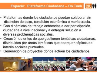 Espacio:  Plataforma Ciudadana – Do Tank Plataformas donde los ciudadanos puedan colaborar sin distinción de sexo, condición económica o meritocracia. Con dinámicas de trabajo enfocadas a dar participación  ciudadana a nivel nacional y a entregar solución a  diversas problemáticas sociales. Creación de entes de que gestionen temáticas ciudadanas,  distribuidos por áreas temáticas que abarquen tópicos de interés sociales puntuales. Generación de proyectos donde actúen los ciudadanos.  