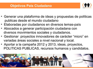 Objetivos País Ciudadano Generar una plataforma de ideas y propuestas de políticas publicas desde el mundo ciudadano  Elaboradas por ciudadanos en diversos temas-país Abocados a generar participación ciudadana con diversos movimientos sociales y ciudadanos.  Gestionar  proyectos innovadores de carácter “micro” en variadas áreas sociales a nivel nacional y local.  Aportar a la campaña 2012 y 2013, ideas, proyectos, POLITICAS PUBLICAS, recursos humanos y candidatos. 