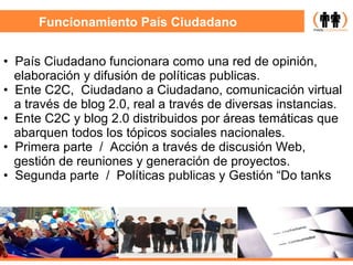 Funcionamiento País Ciudadano País Ciudadano funcionara como una  red de opinión, elaboración y difusión de políticas publicas . Ente C2C,  Ciudadano a Ciudadano, comunicación virtual a través de blog 2.0, real a través de diversas instancias. Ente C2C y blog 2.0 distribuidos por áreas temáticas que abarquen todos los tópicos sociales nacionales. Primera parte  /  Acción a través de discusión Web,  gestión de reuniones y generación de proyectos.  Segunda parte  /  Políticas publicas y Gestión “Do tanks   