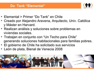Do  Tank “Elemental” Elemental > Primer “Do Tank” en Chile Creado por Alejandro Aravena, Arquitecto, Univ. Católica y Máster en Harvard. Realizan análisis y soluciones sobre problemas en  viviendas sociales. Trabajan en conjunto con “Un Techo para Chile”  generando soluciones habitacionales para familias pobres. El gobierno de Chile ha solicitado sus servicios León de plata, Bienal de Venecia 2008  