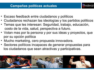 Campañas políticas actuales Escaso feedback entre ciudadanos y políticos Ciudadanos rechazan las ideologías y los partidos políticos Temas que les interesan: Seguridad, trabajo, educación, costo de la vida, salud, perspectiva a futuro. Votan mas por la persona y por sus ideas y proyectos, que por su opción política Mucho marketing, cero propuesta innovadora. Sectores políticos incapaces de generar propuestas para los ciudadanos que sean atractivas y participativas. 