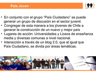 País Joven En conjunto con el grupo “País Ciudadano” se puede generar un grupo de discusión en el sector juvenil. Congregar de esta manera a los jóvenes de Chile a  generar la construcción de un nuevo y mejor país Lugares de acción: Universidades y Liceos de enseñanza media y diversas comunas a nivel nacional. Interacción a través de un blog 2.0, que al igual que País Ciudadano, se divida por áreas temáticas. 