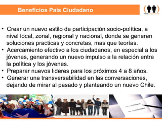Beneficios País Ciudadano Crear un nuevo estilo de participación socio-política, a  nivel local, zonal, regional y nacional, donde se generen soluciones practicas y concretas, mas que teorías. Acercamiento efectivo a los ciudadanos, en especial a los jóvenes, generando un nuevo impulso a la relación entre la política y los jóvenes. Preparar nuevos lideres para los próximos 4 a 8 años. Generar una transversabilidad en las conversaciones,  dejando de mirar al pasado y planteando un nuevo Chile. 
