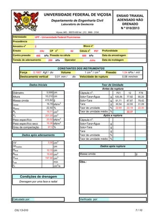 g
g
g
%
%
g
g
g
%
%
g
Obs.:
Massa úmida
Verificado por:
t100
Afinal
Vfinal
Calculado por:
cm2
cv
Drenagem por uma face e radial
min
#REF! cm2
/s
23,04
Tara
19,49
Dados após ruptura
Teor de umidade médio
Teor de umidade
22,37
Cápsula n
o
:
Após a ruptura
Teor de umidade médio
Solo+Tara+Água
77,92
22,30
30,54
91,71
105,56
22,55
90,20
67,87
22,18
400Contra pressão
kPaTensão de adensamento Operador
V
hmedido
20,02
Força
16,36
79,42
Hfinal
cm
cm
3
Solo+Tara
Amostra n
o
CIU
10,15
Peso específico
Tara
kN/m
3
31,09
22,64Teor de umidade
Ao
22,50
cm
2
wótimo
Vo
cm
kN/m
3
dmáx
Kgf /
Diâmetro 5,009
Altura
Deslocamento vertical div
div
Cápsula n
o
:
Teor de Umidade
1
0,080,01
Pressão mV
gMassa úmida
Peso específico seco
12
Antes da ruptura
P21 F78
19,71
201,20 cm
3
%
cm
3,30
Solo+Tara+Água
Dados após adensamento
97,5 %Grau de compactação
kN/m3
Solo+Tara
ENSAIO TRIAXIAL
ADENSADO NÃO
DRENADO
N º 010/2013
Departamento de Engenharia Civil
Laboratório de Geotecnia
cm
3197,90
410,82
cm10,210
16,78
mm/min
Dados Iniciais
Velocidade de rupturamm /
Volume
Viçosa, MG - 36570-000 tel.: (31) 3899 - 3104
UNIVERSIDADE FEDERAL DE VIÇOSA
CP n
o
Célula n
o
P07
kPa /0,1667
CONSTANTES DOS INSTRUMENTOS
1,04
Pressão na célula
Ensaio
cm
3
/ cm
3
UFF - Universidade Federal Fluminense
Data da amostragem600
Profundidade
Condições de drenagem
Interessado
Procedência
Bloco n°
200
kPa
Data da moldagem
2
02
Júlio
kPa
CIU 13-010 7 / 10
 