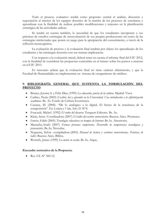 Todo el proceso evaluativo tendrá como propósito central el análisis, discusión y
negociación al interior de los equipos docentes de la marcha de los procesos de enseñanza y
aprendizaje con la finalidad de realizar posibles modificaciones y reajustes en la planificación
estratégica de las actividades áulicas.
        Se tendrá en cuenta también, la necesidad de que los estudiantes incorporen a sus
prácticas de estudios estrategias de autoevaluación de sus propias producciones así como de las
estrategias intelectuales que ponen en juego para la apropiación del conocimiento, a través de la
reflexión metacognitiva.
       La evaluación de proceso y la evaluación final tendrán por objeto los aprendizajes de los
estudiantes y las estrategias docentes con sus mutuas implicancias.
        Con respecto a la evaluación inicial, deberá tener en cuenta el informe final del CIU 2012,
con la finalidad de considerar las propuestas contenidas en el mismo sobre los puntos a mejorar
en el CIU 2013.
       Es necesario aclarar que la evaluación final no tiene carácter eliminatorio, y que la
Facultad de Humanidades no implementará un sistema de otorgamiento de créditos.


9. BIBLIOGRAFÍA GENERAL QUE SUSTENTA LA FORMULACIÓN DEL
PROYECTO
  •   Bruner, Jerome S. y Félix Díaz (1999) La educación, puerta de la cultura. Madrid. Visor
  •   Carlino, Paula (2005) Escribir, leer y aprender en la Universidad. Una introducción a la alfabetización
      académica. Bs. As. Fondo de Cultura Económica.
  •   Cassany, D. (2000). “De lo analógico a lo digital. El futuro de la enseñanza de la
      composición”. En Lectura y Vida, Año 21 N°4.
  •   Foucault, Michel. (1992) El orden del discurso. Tusquets Editores. Bs. As.
  •   Klein, Irene. Coordinadora (2007) El taller del escritor universitario. Buenos Aires. Prometeo.
  •   Litwin, Edith (2005) Tecnologías educativas en tiempos de Internet. Bs.As. Amorrortu.
  •   Mastache,Anahí (2007) Formar personas competentes. Desarrollo de competencias tecnológicas y
      psicosociales. Bs.As. Noveduc.
  •   Nogueira, Sylvia –compiladora-(2005) Manual de lectura y escritura universitarias. Prácticas de
      taller. Buenos Aires. Biblos.
  •   Wertsch, James (1999) La mente en acción. Bs As. Aique,


Encuadre normativo de la Propuesta:
  •   Res. CS. Nº 360-12.




                                                    16
 