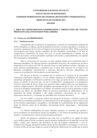 UNIVERSIDAD NACIONAL DE SALTA
                              FACULTAD DE HUMANIDADES
   COMISIÓN PERMANENTE DE INGRESO, RETENCIÓN Y PERMANENCIA
                               PROPUESTA DE INGRESO 2013
                                              ANEXOS


1. AREA DE CONOCIMIENTO/COMPRENSIÓN Y PRODUCCIÓN DE TEXTOS.
PROPUESTA DE CONTENIDOS POR CARRERA


1.1.- Carrera de ANTROPOLOGÍA
1.1.1. Fundamentación
          Entendiendo que los procesos de apropiación y creación de conocimientos propios del
ámbito disciplinar, se realizan a partir de prácticas de lectura y escritura específicas; y, teniendo en
cuenta las experiencias de los Cursos de Ingreso Universitario anteriores (2011, 2012), se presenta
esta propuesta que busca vincular contenidos del área disciplinar antropológica y del área de
comprensión y producción de textos. Por esto, se orienta especialmente a trabajar con las
prácticas de lectura y escritura del ámbito académico universitario, y particularmente, con aquellas
del conocimiento antropológico.
         Para la consecución de esta tarea, se pone especial énfasis en la articulación entre la
dimensión disciplinar y la reflexión atinente a las prácticas de lectura y de escrituras que de ella se
desprenden en el contexto del CIU. Se entiende a éstas en tanto prácticas sociales y culturales, así
como procesos psicolingüísticos y cognitivos que el sujeto debe atravesar en su relación con
diferentes textualidades pertenecientes a universos discursivos diversos, dependientes de
contextos de producción y de circulación textual específicos.
          De allí que, la lectura y la escritura que se realizan en el contexto de la universidad
constituyan experiencias singulares y, en ese sentido, requieran de modalidades de enseñanza y
aprendizaje apropiadas a la formación académica. Esto exige, por parte de los y las estudiantes, la
puesta en marcha de procesos que van de la comprensión e interpretación a la producción,
revisión y reescritura de textos. Todos esos procesos están condicionados por usos lingüísticos,
retóricos y lógicos propios del ámbito disciplinar especializado de que se trate. Así, leer y escribir
textos de la disciplina antropológica en el ámbito universitario actual y local se presentan en tanto
prácticas que deben ser entendidas dentro de procesos particulares de alfabetización. Al ser
específicas del ámbito disciplinar y del campo académico universitario, de sus reglas y
mecanismos discursivos, y no pueden ser aprendidas sino al interior del mismo.
         En este sentido, se propone realizar estos procesos de lectura y escritura, a partir del
desarrollo de contenidos particulares: la caracterización de la antropología en tanto ciencia social,
de los métodos arqueológico y etnográfico, y del abordaje de la problemática de las migraciones
desde las distintas ramas de la disciplina: Antropología Social, Arqueología y Antropología
Biológica.
         La selección bibliográfica, de textos disímiles, propone un recorrido que permita a
los/as estudiantes un acercamiento inicial a la disciplina y a sus formas de abordajes de procesos
pasados y contemporáneos a partir de metodologías particulares.
          Desde esta propuesta entendemos que cada texto se inscribe en un campo de saber,
cuyos indicios, para el lector no experto, apenas aparecen explicitados en la superficie textual. Sin
lugar a dudas, estos aspectos, que demarcan un tipo de lenguaje especializado y usos no
cotidianos de la lengua, demandan también modos de leer adecuados a ese lenguaje y a esos usos.
Es decir, modos de leer que tengan en cuenta las diferentes dimensiones de sentido que se ponen
                                                  17
 