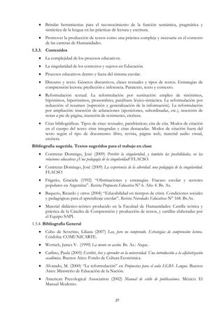 • Brindar herramientas para el reconocimiento de la función semántica, pragmática y
     sintáctica de la lengua en las prácticas de lectura y escritura.
   • Promover la producción de textos como una práctica compleja y necesaria en el contexto
     de las carreras de Humanidades.
1.3.3. Contenidos
   • La complejidad de los procesos educativos.
   • La singularidad de los contextos y sujetos en Educación.
   • Procesos educativos dentro y fuera del sistema escolar.
   • Discurso y texto. Géneros discursivos, clases textuales y tipos de textos. Estrategias de
     comprensión lectora: predicción e inferencia. Paratexto, texto y contexto.
   • Reformulación textual. La reformulación por sustitución: empleo de sinónimos,
     hipónimos, hiperónimos, pronombres, paráfrasis léxico-sintáctica. La reformulación por
     reducción: el resumen (supresión y generalización de la información). La reformulación
     por ampliación: inserción de aclaraciones (aposiciones, subordinadas, etc.), inserción de
     notas a pie de página, inserción de resúmenes, etcétera.
   • Citas bibliográficas. Tipos de citas: textuales, parafrásticas; cita de cita. Modos de citación
     en el cuerpo del texto: citas integradas y citas destacadas. Modos de citación fuera del
     texto según el tipo de documento: libro, revista, página web, material audio visual,
     etcétera.
Bibliografía sugerida. Textos sugeridos para el trabajo en clase
   • Contreras Domingo, José (2009) Percibir la singularidad, y también las posibilidades, en las
     relaciones educativas ¿Una pedagogía de la singularidad? FLACSO.
   • Contreras Domingo, José (2009) La experiencia de la alteridad: una pedagogía de la singularidad.
     FLACSO
   • Frigerio, Graciela (1992) “Obstinaciones y estrategias. Fracaso escolar y sectores
     populares en Argentina”. Revista Propuesta Educativa N° 6. Año 4. Bs. As.
   • Baquero, Ricardo y otros (2004) “Educabilidad en tiempos de crisis. Condiciones sociales
     y pedagógicas para el aprendizaje escolar”. Revista Novedades Educativas N° 168. Bs.As.
   • Material didáctico-teórico producido en la Facultad de Humanidades: Cartilla teórica y
     práctica de la Cátedra de Comprensión y producción de textos, y cartillas elaboradas por
     el Equipo SAPI.
1.3.4. Bibliografía General
   • Cubo de Severino, Liliana (2007) Leo, pero no comprendo. Estrategias de comprensión lectora.
     Córdoba: COMUNICARTE.
   • Wertsch, James V. (1999) La mente en acción. Bs. As.: Aique.
   • Carlino, Paula (2005) Escribir, leer y aprender en la universidad. Una introducción a la alfabetización
     académica. Buenos Aires: Fondo de Cultura Económica.
   • Alvarado, M. (2000) “La reformulación” en Propuestas para el aula EGB3. Lengua. Buenos
     Aires: Ministerio de Educación de la Nación.
   • American Psycological Association (2002) Manual de estilo de publicaciones. México: El
     Manual Moderno.


                                                    27
 