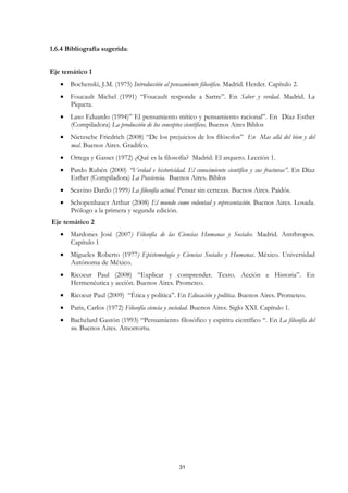 1.6.4 Bibliografía sugerida:


Eje temático 1
   • Bochenski, J.M. (1975) Introducción al pensamiento filosófico. Madrid. Herder. Capítulo 2.
   • Foucault Michel (1991) “Foucault responde a Sartre”. En Saber y verdad. Madrid. La
     Piqueta.
   • Laso Eduardo (1994)” El pensamiento mítico y pensamiento racional”. En Díaz Esther
     (Compiladora) La producción de los conceptos científicos. Buenos Aires Biblos
   • Nietzsche Friedrich (2008) “De los prejuicios de los filósofos” En Mas allá del bien y del
     mal. Buenos Aires. Gradifco.
   • Ortega y Gasset (1972) ¿Qué es la filosofía? Madrid. El arquero. Lección 1.
   • Pardo Rubén (2000) “Verdad e historicidad. El conocimiento científico y sus fracturas”. En Díaz
     Esther (Compiladora) La Posciencia. Buenos Aires. Biblos
   • Scavino Dardo (1999) La filosofía actual. Pensar sin certezas. Buenos Aires. Paidós.
   • Schopenhauer Arthur (2008) El mundo como voluntad y representación. Buenos Aires. Losada.
     Prólogo a la primera y segunda edición.
Eje temático 2
   • Mardones José (2007) Filosofía de las Ciencias Humanas y Sociales. Madrid. Antrhropos.
     Capítulo 1
   • Mígueles Roberto (1977) Epistemología y Ciencias Sociales y Humanas. México. Universidad
     Autónoma de México.
   • Ricoeur Paul (2008) “Explicar y comprender. Texto. Acción e Historia”. En
     Hermenéutica y acción. Buenos Aires. Prometeo.
   • Ricoeur Paul (2009) “Ética y política”. En Educación y política. Buenos Aires. Prometeo.
   • Paris, Carlos (1972) Filosofía ciencia y sociedad. Buenos Aires. Siglo XXI. Capítulo 1.
   • Bachelard Gastón (1993) “Pensamiento filosófico y espíritu científico “. En La filosofía del
     no. Buenos Aires. Amorrortu.




                                                 31
 