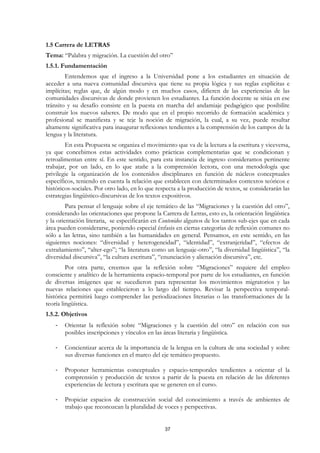 1.5 Carrera de LETRAS
Tema: “Palabra y migración. La cuestión del otro”
1.5.1. Fundamentación
        Entendemos que el ingreso a la Universidad pone a los estudiantes en situación de
acceder a una nueva comunidad discursiva que tiene su propia lógica y sus reglas explícitas e
implícitas; reglas que, de algún modo y en muchos casos, difieren de las experiencias de las
comunidades discursivas de donde provienen los estudiantes. La función docente se sitúa en ese
tránsito y su desafío consiste en la puesta en marcha del andamiaje pedagógico que posibilite
construir los nuevos saberes. De modo que en el propio recorrido de formación académica y
profesional se manifiesta y se teje la noción de migración, la cual, a su vez, puede resultar
altamente significativa para inaugurar reflexiones tendientes a la comprensión de los campos de la
lengua y la literatura.
        En esta Propuesta se organiza el movimiento que va de la lectura a la escritura y viceversa,
ya que concebimos estas actividades como prácticas complementarias que se condicionan y
retroalimentan entre sí. En este sentido, para esta instancia de ingreso consideramos pertinente
trabajar, por un lado, en lo que atañe a la comprensión lectora, con una metodología que
privilegie la organización de los contenidos disciplinares en función de núcleos conceptuales
específicos, teniendo en cuenta la relación que establecen con determinados contextos teóricos e
históricos-sociales. Por otro lado, en lo que respecta a la producción de textos, se considerarán las
estrategias lingüístico-discursivas de los textos expositivos.
         Para pensar el lenguaje sobre el eje temático de las “Migraciones y la cuestión del otro”,
considerando las orientaciones que propone la Carrera de Letras, esto es, la orientación lingüística
y la orientación literaria, se especificarán en Contenidos algunos de los tantos sub-ejes que en cada
área pueden considerarse, poniendo especial énfasis en ciertas categorías de reflexión comunes no
sólo a las letras, sino también a las humanidades en general. Pensamos, en este sentido, en las
siguientes nociones: “diversidad y heterogeneidad”, “identidad”, “extranjeridad”, “efectos de
extrañamiento”, “alter-ego”; “la literatura como un lenguaje-otro”, “la diversidad lingüística”, “la
diversidad discursiva”, “la cultura escritura”, “enunciación y alienación discursiva”, etc.
         Por otra parte, creemos que la reflexión sobre “Migraciones” requiere del empleo
consciente y analítico de la herramienta espacio-temporal por parte de los estudiantes, en función
de diversas imágenes que se sucedieron para representar los movimientos migratorios y las
nuevas relaciones que establecieron a lo largo del tiempo. Revisar la perspectiva temporal-
histórica permitirá luego comprender las periodizaciones literarias o las transformaciones de la
teoría lingüística.
1.5.2. Objetivos
    -   Orientar la reflexión sobre “Migraciones y la cuestión del otro” en relación con sus
        posibles inscripciones y vínculos en las áreas literaria y lingüística.

    -   Concientizar acerca de la importancia de la lengua en la cultura de una sociedad y sobre
        sus diversas funciones en el marco del eje temático propuesto.

    -   Proponer herramientas conceptuales y espacio-temporales tendientes a orientar el la
        comprensión y producción de textos a partir de la puesta en relación de las diferentes
        experiencias de lectura y escritura que se generen en el curso.

    -   Propiciar espacios de construcción social del conocimiento a través de ambientes de
        trabajo que reconozcan la pluralidad de voces y perspectivas.


                                                 37
 