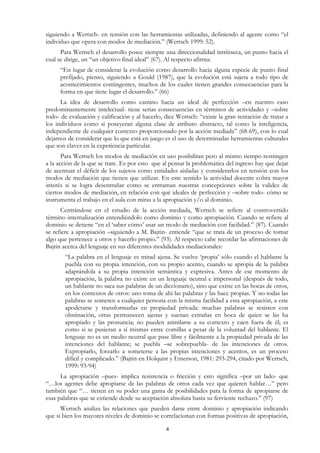 siguiendo a Wertsch- en tensión con las herramientas utilizadas, definiendo al agente como “el
individuo que opera con modos de mediación.” (Wertsch 1999: 52).
      Para Wertsch el desarrollo posee siempre una direccionalidad intrínseca, un punto hacia el
cual se dirige, un “un objetivo final ideal” (67). Al respecto afirma:
     “En lugar de considerar la evolución como desarrollo hacia alguna especie de punto final
     prefijado, pienso, siguiendo a Gould (1987), que la evolución está sujeta a todo tipo de
     acontecimientos contingentes, muchos de los cuales tienen grandes consecuencias para la
     forma en que tiene lugar el desarrollo.” (66)
      La idea de desarrollo como camino hacia un ideal de perfección –en nuestro caso
predominantemente intelectual- tiene serias consecuencias en términos de actividades y –sobre
todo- de evaluación y calificación y al hacerlo, dice Wertsch: “existe la gran tentación de tratar a
los individuos como si poseyeran alguna clase de atributo abstracto, tal como la inteligencia,
independiente de cualquier contexto proporcionado por la acción mediada” (68-69), con lo cual
dejamos de considerar que lo que está en juego es el uso de determinadas herramientas culturales
que son claves en la experiencia particular.
       Para Wertsch los modos de mediación en uso posibilitan pero al mismo tiempo restringen
a la acción de la que se trate. Es por esto que al pensar la problemática del ingreso hay que dejar
de acentuar el déficit de los sujetos como entidades aisladas y considerarlos en tensión con los
modos de mediación que tienen que utilizar. En este sentido la actividad docente cobra mayor
interés si se logra desentrañar como se entraman nuestras concepciones sobre la validez de
ciertos modos de mediación, en relación con qué ideales de perfección y –sobre todo- cómo se
instrumenta el trabajo en el aula con miras a la apropiación y/o al dominio.
      Centrándose en el estudio de la acción mediada, Wertsch se refiere al controvertido
término internalización entendiéndolo como dominio y como apropiación. Cuando se refiere al
dominio se detiene “en el ‘saber cómo’ usar un modo de mediación con facilidad.” (87). Cuando
se refiere a apropiación –siguiendo a M. Bajtin- entiende “que se trata de un proceso de tomar
algo que pertenece a otros y hacerlo propio.” (93). Al respecto cabe recordar las afirmaciones de
Bajtin acerca del lenguaje en sus diferentes modalidades mediacionales:
       “La palabra en el lenguaje es mitad ajena. Se vuelve ‘propia’ sólo cuando el hablante la
       puebla con su propia intención, con su propio acento, cuando se apropia de la palabra
       adaptándola a su propia intención semántica y expresiva. Antes de ese momento de
       apropiación, la palabra no existe en un lenguaje neutral e impersonal (después de todo,
       un hablante no saca sus palabras de un diccionario), sino que existe en las bocas de otros,
       en los contextos de otros: uno toma de ahí las palabras y las hace propias. Y no todas las
       palabras se someten a cualquier persona con la misma facilidad a esta apropiación, a este
       apoderarse y transformarlas en propiedad privada: muchas palabras se resisten con
       obstinación, otras permanecen ajenas y suenan extrañas en boca de quien se las ha
       apropiado y las pronuncia; no pueden asimilarse a su contexto y caen fuera de él; es
       como si se pusieran a sí mismas entre comillas a pesar de la voluntad del hablante. El
       lenguaje no es un medio neutral que pase libre y fácilmente a la propiedad privada de las
       intenciones del hablante; se puebla –se sobrepuebla- de las intenciones de otros.
       Expropiarlo, forzarlo a someterse a las propias intenciones y acentos, es un proceso
       difícil y complicado.” (Bajtin en Holquist y Emerson, 1981: 293-294, citado por Wertsch,
       1999: 93-94)
      La apropiación –pues- implica resistencia o fricción y esto significa –por un lado- que
“…los agentes debe apropiarse de las palabras de otros cada vez que quieren hablar…” pero
también que “… tienen en su poder una gama de posibilidades para la forma de apropiarse de
esas palabras que se extiende desde su aceptación absoluta hasta su ferviente rechazo.” (97)
      Wertsch analiza las relaciones que pueden darse entre dominio y apropiación indicando
que si bien los mayores niveles de dominio se correlacionan con formas positivas de apropiación,

                                                 4
 