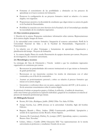 •   Fomentar el conocimiento de las posibilidades y obstáculos en los procesos de
       aprendizaje en el nuevo contexto de formación.
   •   Promover la configuración de un proyecto formativo inicial en relación a la carrera
       elegida y sus exigencias.
   •   Proporcionar atención a la diversidad de estudiantes que eligen iniciar su carrera de grado
       en la Facultad de Humanidades.
   •   Posibilitar la conexión con otros Servicios de la Facultad y de la Universidad que atiendan
       las necesidades de los estudiantes ingresantes.
2.3. Ejes temáticos propuestos:
1. Elección de la carrera. Propuestas curriculares: información sobre carreras. Representaciones
de la carrera elegida. Imagen de futuro.
2. La universidad como contexto formativo. Integración al contexto universitario. Perfil de la
Universidad Nacional de Salta y de la Facultad de Humanidades. Organización y
Funcionamiento.
3. La relación con el saber. Estrategias y herramientas de aprendizaje. Organización y
planificación del tiempo. Proyecto de formación.
4. La carrera elegida. Planes de estudio Presentación de equipos docentes por carrera. Proyectos
de investigación y de extensión universitaria.
2.4. Metodología y recursos:
La estrategia del Área de Orientación y Tutoría        tenderá a que los estudiantes ingresantes
organizados en comisiones por carrera:
   -   Reconozcan las particularidades del contexto institucional en el que inician su formación
       de grado profesional.
   -   Reconozcan en sus trayectorias escolares los modos de relacionarse con el saber
       construidos, con el fin de de-construirlos.
   -   Asuman un posicionamiento personal y crítico en relación al proceso formativo que
       inician en la carrera elegida.
   -   Interactúen y confronten ideas con sus pares, equipos docentes del CIU y de la carrera a
       fin de acrecentar conocimientos sobre la carrera elegida.
Se priorizará el trabajo en pequeños grupos, el debate, la reflexión, el análisis de situaciones,
entre otras formas que potencien la expresión individual y grupal de los estudiantes en relación al
proceso de formación profesional que inician.
2.5. Bibliografía General
   • Ilvento, M. Celia y Rodríguez, Judith. (2008) UNSa- Ver .Salta. EUNSa.
   • Arango Gaviria, Luz. (2004) Jóvenes en la universidad. Colombia. Siglo del hombre
     Editores.
   • Baquero, Ricardo y Pérez, Andrea. (2008) Construyendo posibilidad. Apropiación y
     sentido de la experiencia escolar. Rosario. Homo Sapiens.
   • Aisenson, D.; Castorina,J.; Elichiry, N.; (comps.) (2007) Aprendizaje, sujetos y escenarios.
     Buenos Aires. Noveduc.
   • Lobato, Arbizu y Castillo (2004) Educación XXI “Las representaciones de la tutoría
     universitaria en profesores y estudiantes: Estudio de un caso

                                                41
 