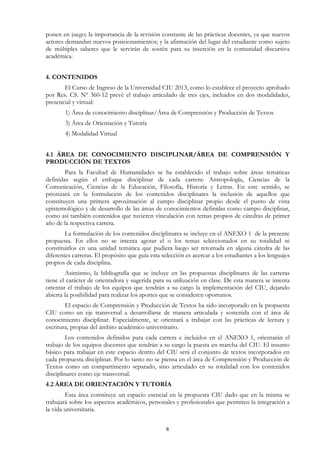 ponen en juego; la importancia de la revisión constante de las prácticas docentes, ya que nuevos
actores demandan nuevos posicionamientos; y la afirmación del lugar del estudiante como sujeto
de múltiples saberes que le servirán de sostén para su inserción en la comunidad discursiva
académica.


4. CONTENIDOS
       El Curso de Ingreso de la Universidad CIU 2013, como lo establece el proyecto aprobado
por Res. CS. Nº 360-12 prevé el trabajo articulado de tres ejes, incluidos en dos modalidades,
presencial y virtual:
        1) Área de conocimiento disciplinar/Área de Comprensión y Producción de Textos
        3) Área de Orientación y Tutoría
        4) Modalidad Virtual


4.1 ÁREA DE CONOCIMIENTO DISCIPLINAR/ÁREA DE COMPRENSIÓN Y
PRODUCCIÓN DE TEXTOS
        Para la Facultad de Humanidades se ha establecido el trabajo sobre áreas temáticas
definidas según el enfoque disciplinar de cada carrera: Antropología, Ciencias de la
Comunicación, Ciencias de la Educación, Filosofía, Historia y Letras. En este sentido, se
priorizará en la formulación de los contenidos disciplinares la inclusión de aquellos que
constituyen una primera aproximación al campo disciplinar propio desde el punto de vista
epistemológico y de desarrollo de las áreas de conocimientos definidas como campo disciplinar,
como así también contenidos que tuvieren vinculación con temas propios de cátedras de primer
año de la respectiva carrera.
        La formulación de los contenidos disciplinares se incluye en el ANEXO 1 de la presente
propuesta. En ellos no se intenta agotar el o los temas seleccionados en su totalidad ni
constituirlos en una unidad temática que pudiera luego ser retomada en alguna cátedra de las
diferentes carreras. El propósito que guía esta selección es acercar a los estudiantes a los lenguajes
propios de cada disciplina.
        Asimismo, la bibliografía que se incluye en las propuestas disciplinares de las carreras
tiene el carácter de orientadora y sugerida para su utilización en clase. De esta manera se intenta
orientar el trabajo de los equipos que tendrán a su cargo la implementación del CIU, dejando
abierta la posibilidad para realizar los aportes que se consideren oportunos.
        El espacio de Comprensión y Producción de Textos ha sido incorporado en la propuesta
CIU como un eje transversal a desarrollarse de manera articulada y sostenida con el área de
conocimiento disciplinar. Especialmente, se orientará a trabajar con las prácticas de lectura y
escritura, propias del ámbito académico universitario.
        Los contenidos definidos para cada carrera e incluidos en el ANEXO 1, orientarán el
trabajo de los equipos docentes que tendrán a su cargo la puesta en marcha del CIU. El insumo
básico para trabajar en este espacio dentro del CIU será el conjunto de textos incorporados en
cada propuesta disciplinar. Por lo tanto no se piensa en el área de Comprensión y Producción de
Textos como un compartimento separado, sino articulado en su totalidad con los contenidos
disciplinares como eje transversal.
4.2 ÁREA DE ORIENTACIÓN Y TUTORÍA
        Esta área constituye un espacio esencial en la propuesta CIU dado que en la misma se
trabajará sobre los aspectos académicos, personales y profesionales que permiten la integración a
la vida universitaria.


                                                  6
 