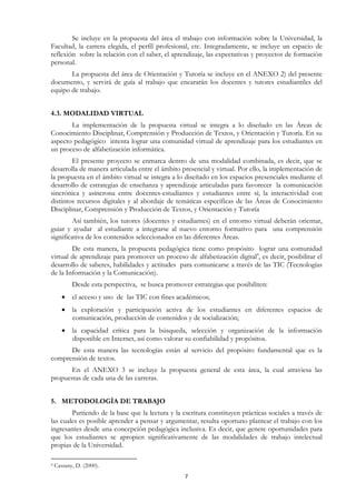 Se incluye en la propuesta del área el trabajo con información sobre la Universidad, la
Facultad, la carrera elegida, el perfil profesional, etc. Integradamente, se incluye un espacio de
reflexión sobre la relación con el saber, el aprendizaje, las expectativas y proyectos de formación
personal.
       La propuesta del área de Orientación y Tutoría se incluye en el ANEXO 2) del presente
documento, y servirá de guía al trabajo que encararán los docentes y tutores estudiantiles del
equipo de trabajo.


4.3. MODALIDAD VIRTUAL
       La implementación de la propuesta virtual se integra a lo diseñado en las Áreas de
Conocimiento Disciplinar, Comprensión y Producción de Textos, y Orientación y Tutoría. En su
aspecto pedagógico intenta lograr una comunidad virtual de aprendizaje para los estudiantes en
un proceso de alfabetización informática.
        El presente proyecto se enmarca dentro de una modalidad combinada, es decir, que se
desarrolla de manera articulada entre el ámbito presencial y virtual. Por ello, la implementación de
la propuesta en el ámbito virtual se integra a lo diseñado en los espacios presenciales mediante el
desarrollo de estrategias de enseñanza y aprendizaje articuladas para favorecer la comunicación
sincrónica y asíncrona entre docentes-estudiantes y estudiantes entre sí; la interactividad con
distintos recursos digitales y al abordaje de temáticas específicas de las Áreas de Conocimiento
Disciplinar, Comprensión y Producción de Textos, y Orientación y Tutoría
        Así también, los tutores (docentes y estudiantes) en el entorno virtual deberán orientar,
guiar y ayudar al estudiante a integrarse al nuevo entorno formativo para una comprensión
significativa de los contenidos seleccionados en las diferentes Áreas.
        De esta manera, la propuesta pedagógica tiene como propósito lograr una comunidad
virtual de aprendizaje para promover un proceso de alfabetización digital4, es decir, posibilitar el
desarrollo de saberes, habilidades y actitudes para comunicarse a través de las TIC (Tecnologías
de la Información y la Comunicación).
           Desde esta perspectiva, se busca promover estrategias que posibiliten:
       • el acceso y uso de las TIC con fines académicos;
       • la exploración y participación activa de los estudiantes en diferentes espacios de
         comunicación, producción de contenidos y de socialización;
       • la capacidad crítica para la búsqueda, selección y organización de la información
         disponible en Internet, así como valorar su confiabilidad y propósitos.
      De esta manera las tecnologías están al servicio del propósito fundamental que es la
comprensión de textos.
       En el ANEXO 3 se incluye la propuesta general de esta área, la cual atraviesa las
propuestas de cada una de las carreras.


5. METODOLOGÍA DE TRABAJO
        Partiendo de la base que la lectura y la escritura constituyen prácticas sociales a través de
las cuales es posible aprender a pensar y argumentar, resulta oportuno plantear el trabajo con los
ingresantes desde una concepción pedagógica inclusiva. Es decir, que genere oportunidades para
que los estudiantes se apropien significativamente de las modalidades de trabajo intelectual
propias de la Universidad.

4   Cassany, D. (2000).
                                                   7
 