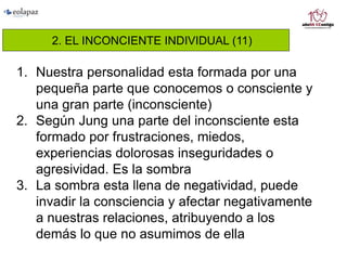 2. EL INCONCIENTE INDIVIDUAL (11)
1. Nuestra personalidad esta formada por una
pequeña parte que conocemos o consciente y
una gran parte (inconsciente)
2. Según Jung una parte del inconsciente esta
formado por frustraciones, miedos,
experiencias dolorosas inseguridades o
agresividad. Es la sombra
3. La sombra esta llena de negatividad, puede
invadir la consciencia y afectar negativamente
a nuestras relaciones, atribuyendo a los
demás lo que no asumimos de ella
 