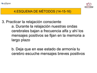4.ESQUEMA DE MÉTODOS (14-15-16)
3. Practicar la relajación consciente
a. Durante la relajación nuestras ondas
cerebrales bajan a frecuencia alfa y ahí los
mensajes positivos se fijan en la memoria a
largo plazo
b. Deja que en ese estado de armonía tu
cerebro escuche mensajes breves positivos
 