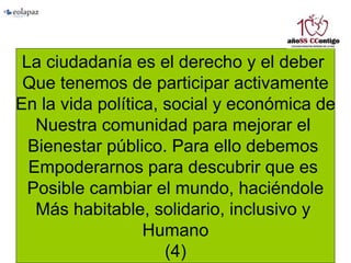 La ciudadanía es el derecho y el deber
Que tenemos de participar activamente
En la vida política, social y económica de
Nuestra comunidad para mejorar el
Bienestar público. Para ello debemos
Empoderarnos para descubrir que es
Posible cambiar el mundo, haciéndole
Más habitable, solidario, inclusivo y
Humano
(4)
 