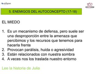 5. ENEMIGOS DEL AUTOCONCEPTO (17-18)
EL MIEDO
1. Es un mecanismo de defensa, pero suele ser
una desproporción entre la amenaza que
percibimos y los recursos que tenemos para
hacerla frente
2. Provocan parálisis, huida o agresividad
3. Están relacionados con nuestra sombra
4. A veces nos los traslada nuestro entorno
Lee la historia de Julia
 