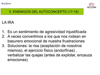 5. ENEMIGOS DEL AUTOCONCEPTO (17-18)
LA IRA
1. Es un sentimiento de agresividad injustificada
2. A veces convertimos a los que nos rodean en
basurero emocional de nuestra frustraciones
3. Soluciones: la risa (aceptación de nosotros
mismos), el ejercicio físico (endorfinas) ,
verbalizar las quejas (antes de explotar, encauza
emociones)
 