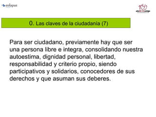 0. Las claves de la ciudadanía (7)
Para ser ciudadano, previamente hay que ser
una persona libre e integra, consolidando nuestra
autoestima, dignidad personal, libertad,
responsabilidad y criterio propio, siendo
participativos y solidarios, conocedores de sus
derechos y que asuman sus deberes.
 