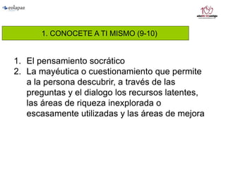 1. CONOCETE A TI MISMO (9-10)
1. El pensamiento socrático
2. La mayéutica o cuestionamiento que permite
a la persona descubrir, a través de las
preguntas y el dialogo los recursos latentes,
las áreas de riqueza inexplorada o
escasamente utilizadas y las áreas de mejora
 