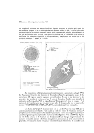38 Cuadernos de Investigación urbanística, nº 40

de propiedad, comunal de aprovechamiento directo, personal y gratuito por parte del
vecindario y "propios" o de la municipalidad, no siempre fue así ya que: " Al principio, todas
estas tierras eran de aprovechamiento común, pero como muchos pueblos poseyeran más de
las que necesitaban para este fin y sus gastos crecieran con su vecindario y su labranza,
utilizaron las sobrantes dándolas en arrendamiento y empleando sus productos en los
servicios públicos...". (COSTA, J. 1915).

Tal situación no sufrió prácticamente transformaciones y a mediados del siglo XVIII
las Respuestas Generales del Catastro de Ensenada reflejan los principales rasgos de las
estructuras del espacio agrario sayagués, especificándose lo que es de "propios" o del
concejo y del común de vecinos, así en el caso de Escuadro, elegido como ejemplo de
aplicación en la respuesta nº 23 se especifica que "bienes propios" tiene el concejo : “ 25
cargas de tierra de labranza que producen en dos años de descanso, las que se reparten los
vecinos” (CATASTRO DE ENSENADA, 1992) , suponiéndose el resto comunales.
Los bienes de "propios" desaparecieron con la Ley de 1º de Mayo de 1855, por la
que se declararon desamortizados y en estado de venta los bienes de "propios y comunes",
exceptuando los terrenos que son hoy de aprovechamiento común aunque previa declaración
de serlo origen esto por ejemplo de los montes de utilidad pública (Ver ANEXO V). A partir
de esta fecha y hasta el S. XX han ido desapareciendo en Sayago progresivamente los
espacios comunales debido a factores demográficos, económicos y a la conservación en
propiedad privada de los bienes concejiles, conservándose en el municipio de Escuadro hasta

 