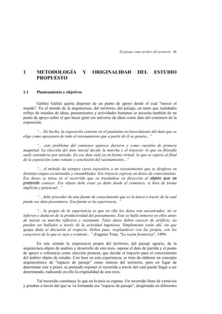 El paisaje como archivo del territorio 11

1

METODOLOGÍA
PROPUESTO

1.1

Y

ORIGINALIDAD

DEL

ESTUDIO

Planteamiento y objetivos

Galileo Galilei quería disponer de un punto de apoyo desde el cual "mover el
mundo". En el mundo de la arquitectura, del territorio, del paisaje, en tanto que realidades
reflejo de mundos de ideas, pensamientos y actividades humanas se necesita también de un
punto de apoyo sobre el que hacer girar ese universo de ideas como dato del comienzo de la
exposición.
“... De hecho, la exposición consiste en el paulatino esclarecimiento del dato que se
elige como apoyatura de todo el razonamiento que a partir de él se genera...”
“... este problema del comienzo aparece decisivo y como cuestión de primera
magnitud. La elección del dato inicial decide la marcha y el trayecto: lo que en filosofía
suele entenderse por método. En ese dato está ya en forma virtual, lo que se espera al final
de la exposición como remate y conclusión del razonamiento...”
“... el método da siempre curso expositivo a un razonamiento que se desglosa en
distintas etapas escalonadas y ensambladas. Ese trayecto expresa un deseo de conocimiento.
Ese deseo se tensa en el recorrido que va trazándose en dirección al objeto que se
pretende conocer. Ese objeto debe estar ya dado desde el comienzo, si bien de forma
implícita y potencial...”
“... debe proceder de una fuente de conocimiento que es la única a través de la cual
puede ese dato presentarse. Esa fuente es la experiencia...”
“... lo propio de la experiencia es que en ella los datos son encontrados; no se
infieren o deducen de la productividad del pensamiento. Este se halla inmerso en ellos antes
de iniciar su marcha reflexiva y razonante. Tales datos deben carecer de artificio; no
pueden ser hallados a través de la actividad ingeniosa. Simplemente están ahí, sin que
quepa duda ni discusión al respecto. Deben pues, resplandecer con luz propia, con los
caracteres de lo que es suyo y evidente...” (Eugenio Trías, "La razón fronteriza", 1999)
En este sentido la experiencia propia del territorio, del paisaje agrario, de la
arquitectura objeto de análisis y desarrollo de esta tesis, supone el dato de partida y el punto
de apoyo o referencia como elección primera, que decide el trayecto para el conocimiento
del ámbito objeto de estudio. Con base en esta experiencia, se trata de elaborar un concepto
arquitectónico de "espacio de paisaje" como síntesis del territorio, pero en lugar de
determinar este a priori, se pretende exponer el recorrido a través del cual puede llegar a ser
determinado, radicando en ello la originalidad de esta tesis.
Tal recorrido constituye lo que en la tesis se expone. Un recorrido lleno de extravíos
y pruebas a través del que se va formando ese "espacio de paisaje", desglosado en diferentes

 