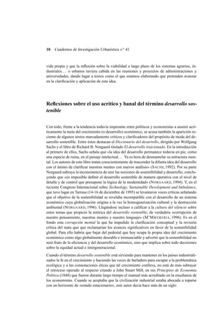 10

Cuadernos de Investigación Urbanística n o 41

vida propia y que la reﬂexión sobre la viabilidad a largo plazo de los sistemas agrarios, industriales. . . o urbanos tuviera cabida en las reuniones y proyectos de administraciones y
universidades, dando lugar a textos como el que estamos elaborando que pretenden avanzar
en la clariﬁcación y aplicación de esta idea.

Reﬂexiones sobre el uso acrítico y banal del término desarrollo sostenible
Con todo, frente a la tendencia todavía imperante entre políticos y economistas a asumir acríticamente la meta del crecimiento (o desarrollo) económico, se acusa también la aparición reciente de algunos textos marcadamente críticos y clariﬁcadores del propósito de moda del desarrollo sostenible. Entre éstos destacan el Diccionario del desarrollo, dirigido por Wolfgang
Sachs y el libro de Richard B. Norgaard titulado El desarrollo traicionado. En la introducción
al primero de ellos, Sachs señala que «la idea del desarrollo permanece todavía en pie, como
una especie de ruina, en el paisaje intelectual. . . Ya es hora de desmantelar su estructura mental. Los autores de este libro tratan conscientemente de trascender la difunta idea del desarrollo
con el ánimo de clariﬁcar nuestras mentes con nuevos análisis» (S ACHS, 1992). Por su parte
Norgaard subraya la inconsistencia de unir las nociones de sostenibilidad y desarrollo, concluyendo que «es imposible deﬁnir el desarrollo sostenible de manera operativa con el nivel de
detalle y de control que presupone la lógica de la modernidad» (N ORGAARD, 1994). Y, en el
reciente Congreso Internacional sobre Technology, Sustainable Development and Imbalance,
que tuvo lugar en Tarrasa (14-16 de diciembre de 1995) se levantaron voces críticas señalando
que el objetivo de la sostenibilidad se revelaba incompatible con el desarrollo de un sistema
económico cuya globalización origina a la vez la homogeneización cultural y la destrucción
ambiental (N ORGAARD, 1996). Llegándose incluso a caliﬁcar a la cultura del silencio sobre
estos temas que propició la retórica del desarrollo sostenible, de verdadera «corrupción de
nuestro pensamiento, nuestras mentes y nuestro lenguaje» (M’M WERERIA, 1996). Es en el
fondo esta corrupción mental la que ha impedido la clariﬁcación conceptual y la revisión
crítica del statu quo que reclamarían los avances signiﬁcativos en favor de la sostenibilidad
global. Para ello habría que bajar del pedestal que hoy ocupa la propia idea del crecimiento
económico como algo globalmente deseable e irrenunciable y advertir que la sostenibilidad no
será fruto de la eﬁciencia y del desarrollo económico, sino que implica sobre todo decisiones
sobre la equidad actual e intergeneracional.
Cuando el término desarrollo sostenible está sirviendo para mantener en los países industrializados la fe en el crecimiento y haciendo las veces de burladero para escapar a la problemática
ecológica y a las connotaciones éticas que tal crecimiento conlleva, no está de más subrayar
el retroceso operado al respecto citando a John Stuart Mill, en sus Principios de Economía
Política (1848) que fueron durante largo tiempo el manual más acreditado en la enseñanza de
los economistas. Cuando se aceptaba que la civilización industrial estaba abocada a toparse
con un horizonte de «estado estacionario», este autor decía hace más de un siglo:

 