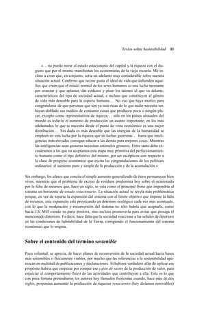 Textos sobre Sostenibilidad

11

«. . . no puedo mirar al estado estacionario del capital y la riqueza con el disgusto que por el mismo maniﬁestan los economistas de la vieja escuela. Me inclino a creer que, en conjunto, sería un adelanto muy considerable sobre nuestra
situación actual. Conﬁrmo que no me gusta el ideal de vida que deﬁenden aquellos que creen que el estado normal de los seres humanos es una lucha incesante
por avanzar y que aplastar, dar codazos y pisar los talones al que va delante,
característicos del tipo de sociedad actual, e incluso que constituyen el género
de vida más deseable para la especie humana. . . No veo que haya motivo para
congratularse de que personas que son ya más ricas de lo que nadie necesita ser,
hayan doblado sus medios de consumir cosas que producen poco o ningún placer, excepto como representativos de riqueza. . . sólo en los países atrasados del
mundo es todavía el aumento de producción un asunto importante; en los más
adelantados lo que se necesita desde el punto de vista económico es una mejor
distribución. . . Sin duda es más deseable que las energías de la humanidad se
empleen en esta lucha por la riqueza que en luchas guerreras. . . hasta que inteligencias más elevadas consigan educar a las demás para mejores cosas. Mientras
las inteligencias sean groseras necesitan estímulos groseros. Entre tanto debe excusársenos a los que no aceptamos esta etapa muy primitiva del perfeccionamiento humano como el tipo deﬁnitivo del mismo, por ser escépticos con respecto a
la clase de progreso económico que excita las congratulaciones de los políticos
ordinarios: el aumento puro y simple de la producción y de la acumulación.»
Sin embargo, los afanes que concita el simple aumento generalizado de éstos permanecen bien
vivos, mientras que el problema de exceso de residuos predomina hoy sobre el ocasionado
por la falta de recursos que, hace un siglo, se veía como el principal freno que impondría al
sistema un horizonte de estado estacionario. La situación actual se revela más problemática
porque, en vez de toparse la expansión del sistema con el límite objetivo que impone la falta
de recursos, esta expansión está provocando un deterioro ecológico cada vez más acentuado,
con lo que la moderación y reconversión del sistema no sólo habría que aceptarla, como
hacía J.S. Mill viendo su parte positiva, sino incluso promoverla para evitar que prosiga el
mencionado deterioro. Es decir, hace falta que la sociedad reaccione a las señales de deterioro
en las condiciones de habitabilidad de la Tierra, corrigiendo el funcionamiento del sistema
económico que lo origina.

Sobre el contenido del término sostenible
Poca voluntad, se aprecia, de hacer planes de reconversión de la sociedad actual hacia bases
más sostenibles o físicamente viables, por mucho que las referencias a la sostenibilidad aparezcan en multitud de publicaciones y declaraciones. Si hubiera verdadero afán de aplicar ese
propósito habría que empezar por romper ese cajón de sastre de la producción de valor, para
enjuiciar el comportamiento físico de las actividades que contribuyen a ella. Esto es lo que
con poca fortuna pretendieron los autores hoy llamados ﬁsiócratas cuando, hace más de dos
siglos, proponían aumentar la producción de riquezas renacientes (hoy diríamos renovables)

 