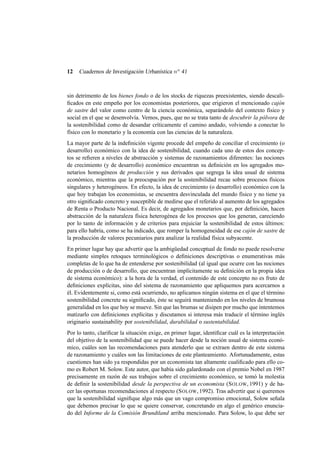 12

Cuadernos de Investigación Urbanística n o 41

sin detrimento de los bienes fondo o de los stocks de riquezas preexistentes, siendo descaliﬁcados en este empeño por los economistas posteriores, que erigieron el mencionado cajón
de sastre del valor como centro de la ciencia económica, separándolo del contexto físico y
social en el que se desenvolvía. Vemos, pues, que no se trata tanto de descubrir la pólvora de
la sostenibilidad como de desandar críticamente el camino andado, volviendo a conectar lo
físico con lo monetario y la economía con las ciencias de la naturaleza.
La mayor parte de la indeﬁnición vigente procede del empeño de conciliar el crecimiento (o
desarrollo) económico con la idea de sostenibilidad, cuando cada uno de estos dos conceptos se reﬁeren a niveles de abstracción y sistemas de razonamientos diferentes: las nociones
de crecimiento (y de desarrollo) económico encuentran su deﬁnición en los agregados monetarios homogéneos de producción y sus derivados que segrega la idea usual de sistema
económico, mientras que la preocupación por la sostenibilidad recae sobre procesos físicos
singulares y heterogéneos. En efecto, la idea de crecimiento (o desarrollo) económico con la
que hoy trabajan los economistas, se encuentra desvinculada del mundo físico y no tiene ya
otro signiﬁcado concreto y susceptible de medirse que el referido al aumento de los agregados
de Renta o Producto Nacional. Es decir, de agregados monetarios que, por deﬁnición, hacen
abstracción de la naturaleza física heterogénea de los procesos que los generan, careciendo
por lo tanto de información y de criterios para enjuiciar la sostenibilidad de estos últimos:
para ello habría, como se ha indicado, que romper la homogeneidad de ese cajón de sastre de
la producción de valores pecuniarios para analizar la realidad física subyacente.
En primer lugar hay que advertir que la ambigüedad conceptual de fondo no puede resolverse
mediante simples retoques terminológicos o deﬁniciones descriptivas o enumerativas más
completas de lo que ha de entenderse por sostenibilidad (al igual que ocurre con las nociones
de producción o de desarrollo, que encuentran implícitamente su deﬁnición en la propia idea
de sistema económico): a la hora de la verdad, el contenido de este concepto no es fruto de
deﬁniciones explícitas, sino del sistema de razonamiento que apliquemos para acercarnos a
él. Evidentemente si, como está ocurriendo, no aplicamos ningún sistema en el que el término
sostenibilidad concrete su signiﬁcado, éste se seguirá manteniendo en los niveles de brumosa
generalidad en los que hoy se mueve. Sin que las brumas se disipen por mucho que intentemos
matizarlo con deﬁniciones explícitas y discutamos si interesa más traducir el término inglés
originario sustainability por sostenibilidad, durabilidad o sustentabilidad.
Por lo tanto, clariﬁcar la situación exige, en primer lugar, identiﬁcar cuál es la interpretación
del objetivo de la sostenibilidad que se puede hacer desde la noción usual de sistema económico, cuáles son las recomendaciones para atenderlo que se extraen dentro de este sistema
de razonamiento y cuáles son las limitaciones de este planteamiento. Afortunadamente, estas
cuestiones han sido ya respondidas por un economista tan altamente cualiﬁcado para ello como es Robert M. Solow. Este autor, que había sido galardonado con el premio Nobel en 1987
precisamente en razón de sus trabajos sobre el crecimiento económico, se tomó la molestia
de deﬁnir la sostenibilidad desde la perspectiva de un economista (S OLOW, 1991) y de hacer las oportunas recomendaciones al respecto (S OLOW, 1992). Tras advertir que si queremos
que la sostenibilidad signiﬁque algo más que un vago compromiso emocional, Solow señala
que debemos precisar lo que se quiere conservar, concretando en algo el genérico enunciado del Informe de la Comisión Brundtland arriba mencionado. Para Solow, lo que debe ser

 