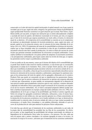 Textos sobre Sostenibilidad

13

conservado es el valor del stock de capital (incluyendo el capital natural) con el que cuenta la
sociedad, que es lo que, según este autor, otorgaría a las generaciones futuras la posibilidad de
seguir produciendo bienestar económico en igual situación que la actual. Para Solow, el problema estriba, por una parte, en lograr una valoración que se estime adecuadamente completa
y acertada del stock de capital y del deterioro ocasionado en el mismo, por otra, en asegurar
que el valor de la inversión que engrosa anualmente ese stock cubra, al menos, la valoración
anual de su deterioro. «El compromiso de la sostenibilidad se concreta así en el compromiso
de mantener un determinado montante de inversión productiva», pues, según este autor, «el
pecado capital no es la extracción minera, sino el consumo de las rentas obtenidas de la minería» (S OLOW, 1992). El tratamiento del tema de la sostenibilidad en términos de inversión,
explica que se haya extendido entre los economistas la idea de que el problema ambiental
encontrará solución más fácil cuando la producción y la renta se sitúen por encima de ciertos
niveles que permitan aumentar sensiblemente las inversiones en mejoras ambientales. Como
explica también la recomendación a los países pobres de anteponer el crecimiento económico
a las precupaciones ambientales, para lograr cuanto antes los niveles de renta que, se supone,
les permitirán resolver mejor su problemática ambiental.
Como no podía ser de otra manera, vemos que la lectura del objetivo de la sostenibilidad que
se puede hacer desde la idea usual de sistema económico, es una lectura que se circunscribe
lógicamente al campo de lo monetario. Pero, como el propio Solow precisa, ello no quiere
decir que el problema así planteado pueda encontrar solución en el universo aislado de los valores pecuniarios o de cambio, a base de que los economistas especializados descubran nuevas
técnicas de valoración de los recursos naturales y ambientales y practiquen los oportunos retoques en las estimaciones del stock de capital y de los agregados, obteniendo así el verdadero
Producto Neto que puede ser consumido sin que se empobrezcan las generaciones futuras.
Solow reconoce que los precios ordinarios de transacción no aportan una respuesta adecuada
y advierte que «francamente, en gran medida, mi razonamiento depende de la obtención de
unos precios-sombra aproximadamente correctos» para lo cual, concluye, «estamos abocados
a depender de indicadores físicos para poder juzgar la actuación de la economía con respecto
al uso de los recursos ambientales. Así, el marco conceptual propuesto debería ayudar también a clariﬁcar el pensamiento en el propio campo del medio ambiente» (S OLOW, 1992). Con
independencia de la fe que se tenga en las posibilidades que brinda el camino sugerido por
Solow de corregir los agregados económicos habituales, subrayemos, como él mismo hace,
que su propuesta no está reñida con, sino que necesita apoyarse en, el buen conocimiento de
la interacción de los procesos económicos con el medio ambiente en el que se desenvuelven,
restableciendo la conexión entre el universo aislado del valor en el que venían razonando los
economistas y el medio físico circundante o, con palabras diferentes, abriendo el cajón de
sastre de la producción de valor para analizar los procesos físicos subyacentes.
Con todo hay que advertir que el tratamiento de las cuestiones ambientales (y, por ende, de
la propia idea de sostenibilidad) ha escindido hoy las ﬁlas de los economistas. En efecto,
por un parte, se han magniﬁcado las posibilidades del enfoque mencionado sin subrayar su
dependencia de la información física sobre los recursos y los procesos. Por otra, toda una
serie de autores más o menos vinculados a la corriente agrupada en torno a la revista y la
asociación Ecological Economics, advierten que el tratamiento de las cuestiones ambientales

 