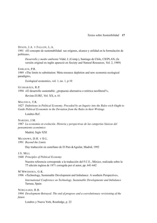 Textos sobre Sostenibilidad

17

D IXON , J.A. Y FALLON , L.A.
1991 «El concepto de sustentabilidad: sus orígenes, alcance y utilidad en la formulación de
políticas»,
Desarrollo y medio ambiente Vidal, J. (Comp.), Santiago de Chile, CIEPLAN, (la
versión original en inglés apareció en Society and Natural Resources , Vol. 2, 1989)
E HRLICH , P.R.
1989 «The limits to substitution: Meta resource depletion and new economic-ecological
paradigm»,

Ecological economics , vol. 1, no. 1, p 10
G UIMARÂES , R.P.
1994 «El desarrollo sustentable: ¿propuesta alternativa o retórica neoliberal?»,

Revista EURE , Vol. XX, n. 61
M ALTHUS , T.R.
1827 Deﬁnitions in Political Economy. Preceded by an Inquiry into the Rules wich Ought to
Guide Political Economits in the Deviation from the Rules in their Writings
Londres Ref.
NAREDO , J.M.
1987 La economía en evolución. Historia y perspectivas de las categorías básicas del
pensamiento económico
Madrid, Siglo XXI
M EADOWS , D.H. Y D.L.
1991 Beyond the Limits
Hay traducción en castellano de El País &Aguilar, Madrid, 1992
J.S. M ILL
1848 Principles of Political Economy
Nuestra referencia corresponde a la traducción del F.C.E., México, realizada sobre la
7? edición inglesa de 1871 corregida por el autor, pp. 641-642
M’M WERERIA , G.K.
1996 «Technology, Sustainable Development and Imbalance: A southern Perspective»,
International Conference on Technology, Sustainable Developmente and Imbalance
Tarrasa, Spain
N ORGAARD , R.B.
1994 Development Betrayed. The end of progress and a coevolutionary revisioning of the
future
Londres y Nueva York, Routledge, p. 22

 